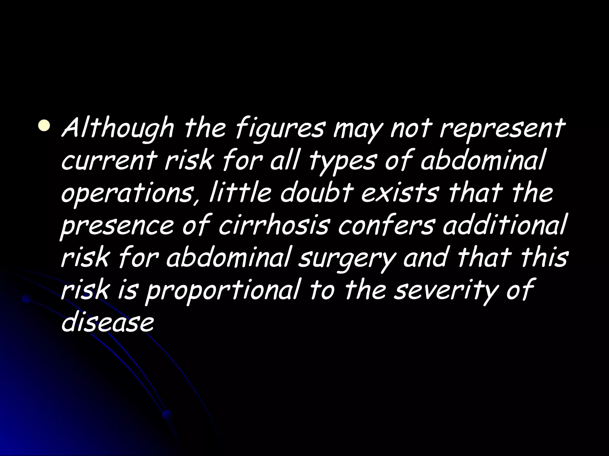    Although the figures may not represent
    current risk for all types of abdominal
    operations, little doubt exists that the
    presence of cirrhosis confers additional
    risk for abdominal surgery and that this
    risk is proportional to the severity of
    disease
 