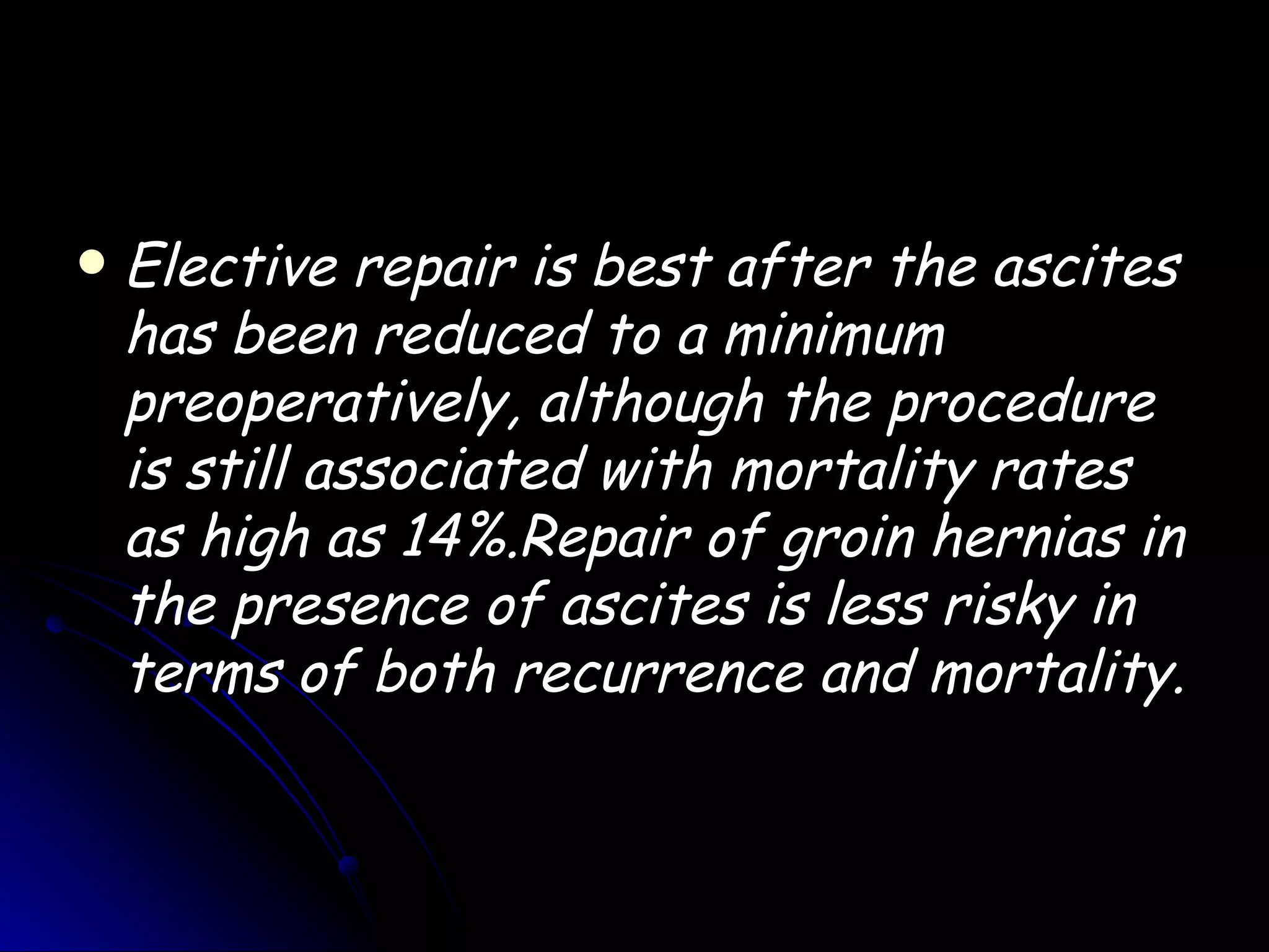    Elective repair is best after the ascites
    has been reduced to a minimum
    preoperatively, although the procedure
    is still associated with mortality rates
    as high as 14%.Repair of groin hernias in
    the presence of ascites is less risky in
    terms of both recurrence and mortality.
 