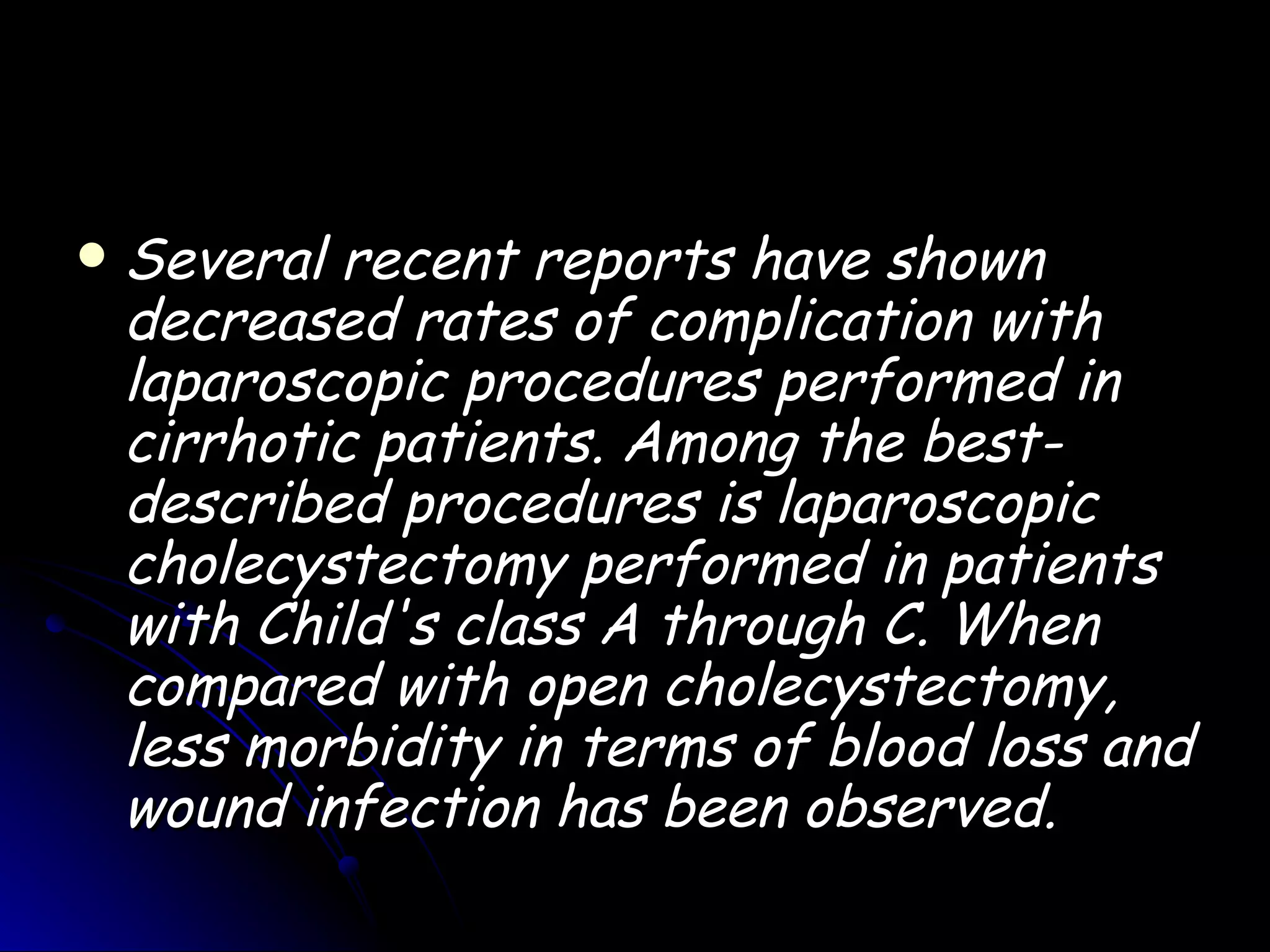    Several recent reports have shown
    decreased rates of complication with
    laparoscopic procedures performed in
    cirrhotic patients. Among the best-
    described procedures is laparoscopic
    cholecystectomy performed in patients
    with Child's class A through C. When
    compared with open cholecystectomy,
    less morbidity in terms of blood loss and
    wound infection has been observed.
 