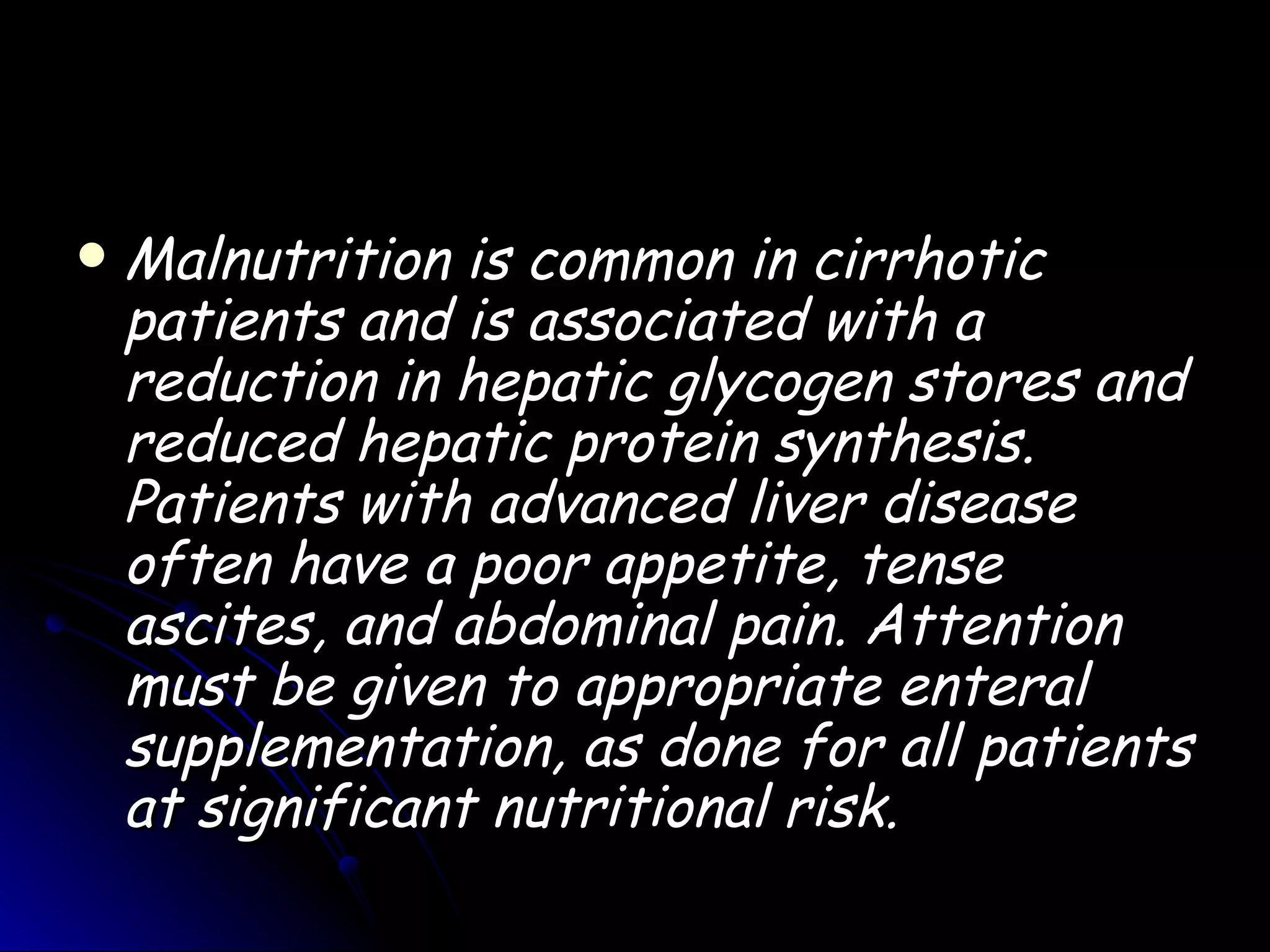    Malnutrition is common in cirrhotic
    patients and is associated with a
    reduction in hepatic glycogen stores and
    reduced hepatic protein synthesis.
    Patients with advanced liver disease
    often have a poor appetite, tense
    ascites, and abdominal pain. Attention
    must be given to appropriate enteral
    supplementation, as done for all patients
    at significant nutritional risk.
 