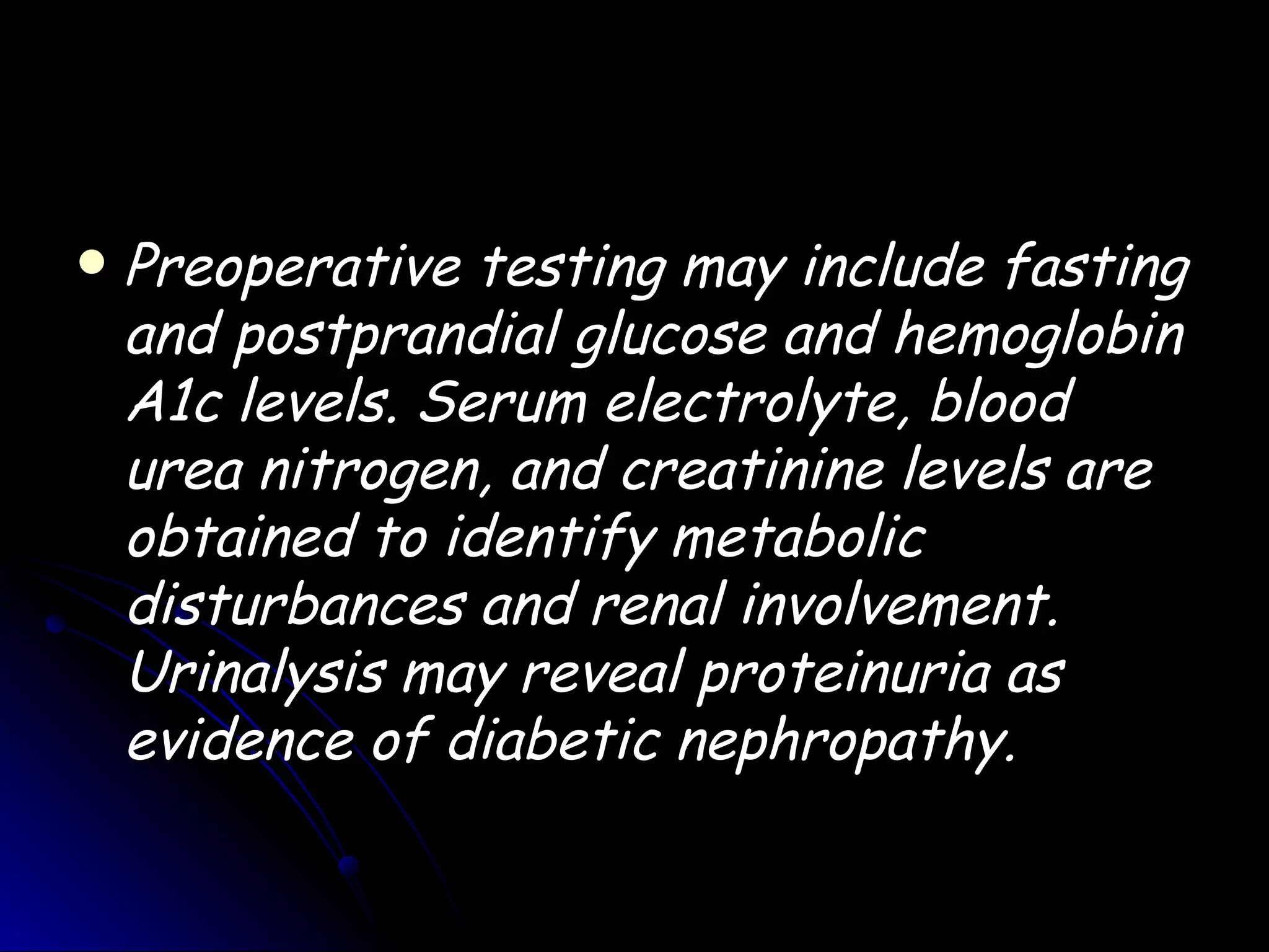    Preoperative testing may include fasting
    and postprandial glucose and hemoglobin
    A1c levels. Serum electrolyte, blood
    urea nitrogen, and creatinine levels are
    obtained to identify metabolic
    disturbances and renal involvement.
    Urinalysis may reveal proteinuria as
    evidence of diabetic nephropathy.
 