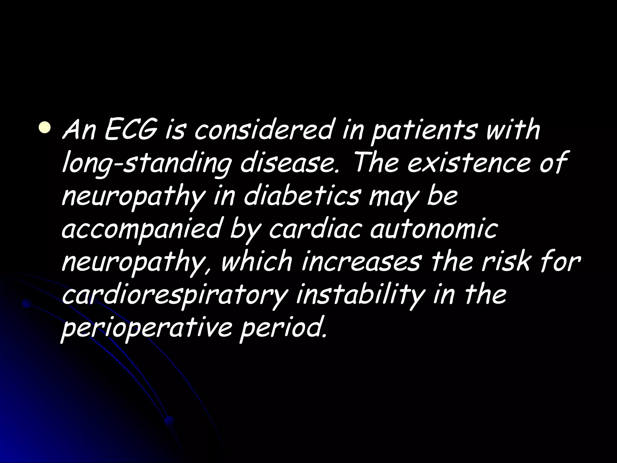    An ECG is considered in patients with
    long-standing disease. The existence of
    neuropathy in diabetics may be
    accompanied by cardiac autonomic
    neuropathy, which increases the risk for
    cardiorespiratory instability in the
    perioperative period.
 