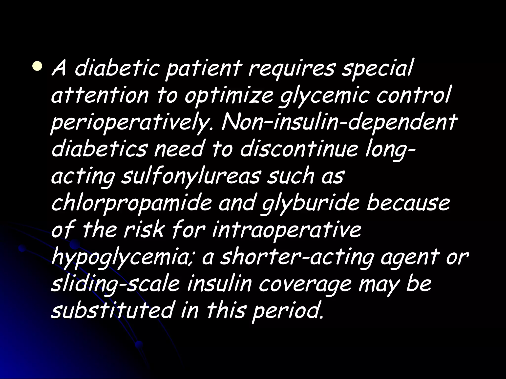    A diabetic patient requires special
    attention to optimize glycemic control
    perioperatively. Non–insulin-dependent
    diabetics need to discontinue long-
    acting sulfonylureas such as
    chlorpropamide and glyburide because
    of the risk for intraoperative
    hypoglycemia; a shorter-acting agent or
    sliding-scale insulin coverage may be
    substituted in this period.
 