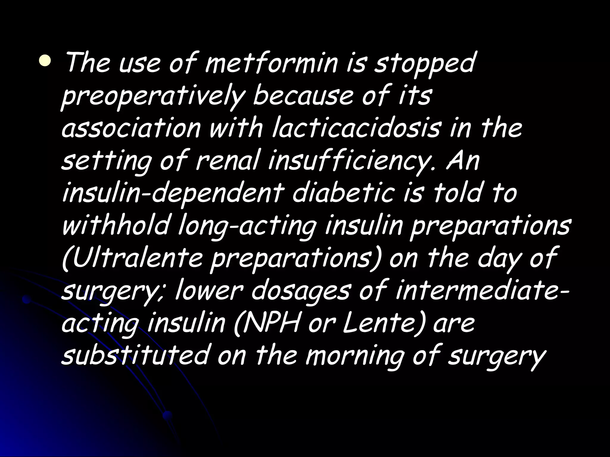    The use of metformin is stopped
    preoperatively because of its
    association with lacticacidosis in the
    setting of renal insufficiency. An
    insulin-dependent diabetic is told to
    withhold long-acting insulin preparations
    (Ultralente preparations) on the day of
    surgery; lower dosages of intermediate-
    acting insulin (NPH or Lente) are
    substituted on the morning of surgery
 