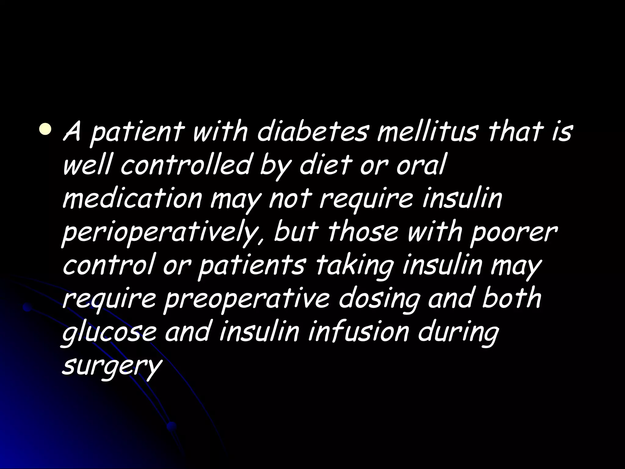    A patient with diabetes mellitus that is
    well controlled by diet or oral
    medication may not require insulin
    perioperatively, but those with poorer
    control or patients taking insulin may
    require preoperative dosing and both
    glucose and insulin infusion during
    surgery
 