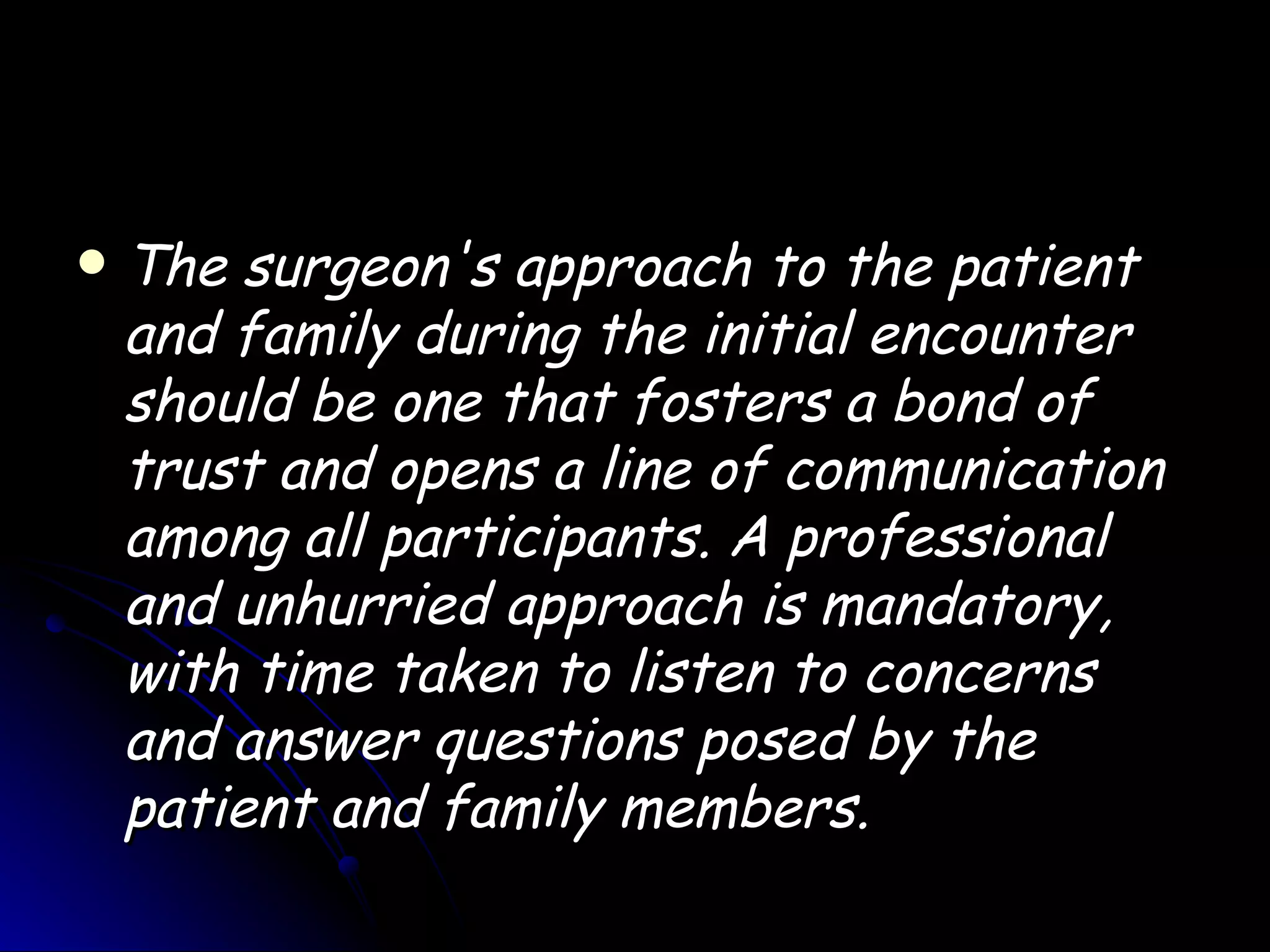    The surgeon's approach to the patient
    and family during the initial encounter
    should be one that fosters a bond of
    trust and opens a line of communication
    among all participants. A professional
    and unhurried approach is mandatory,
    with time taken to listen to concerns
    and answer questions posed by the
    patient and family members.
 