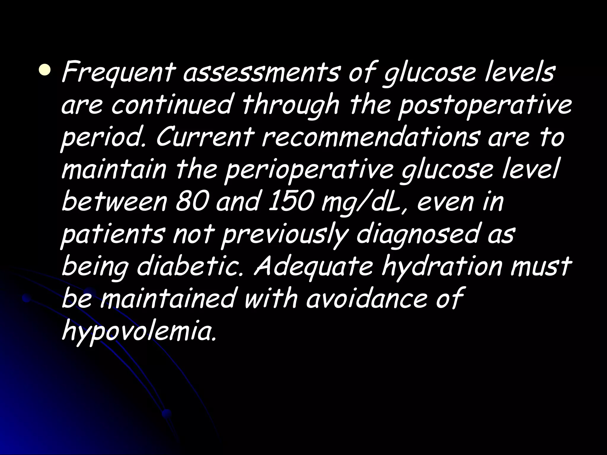    Frequent assessments of glucose levels
    are continued through the postoperative
    period. Current recommendations are to
    maintain the perioperative glucose level
    between 80 and 150 mg/dL, even in
    patients not previously diagnosed as
    being diabetic. Adequate hydration must
    be maintained with avoidance of
    hypovolemia.
 