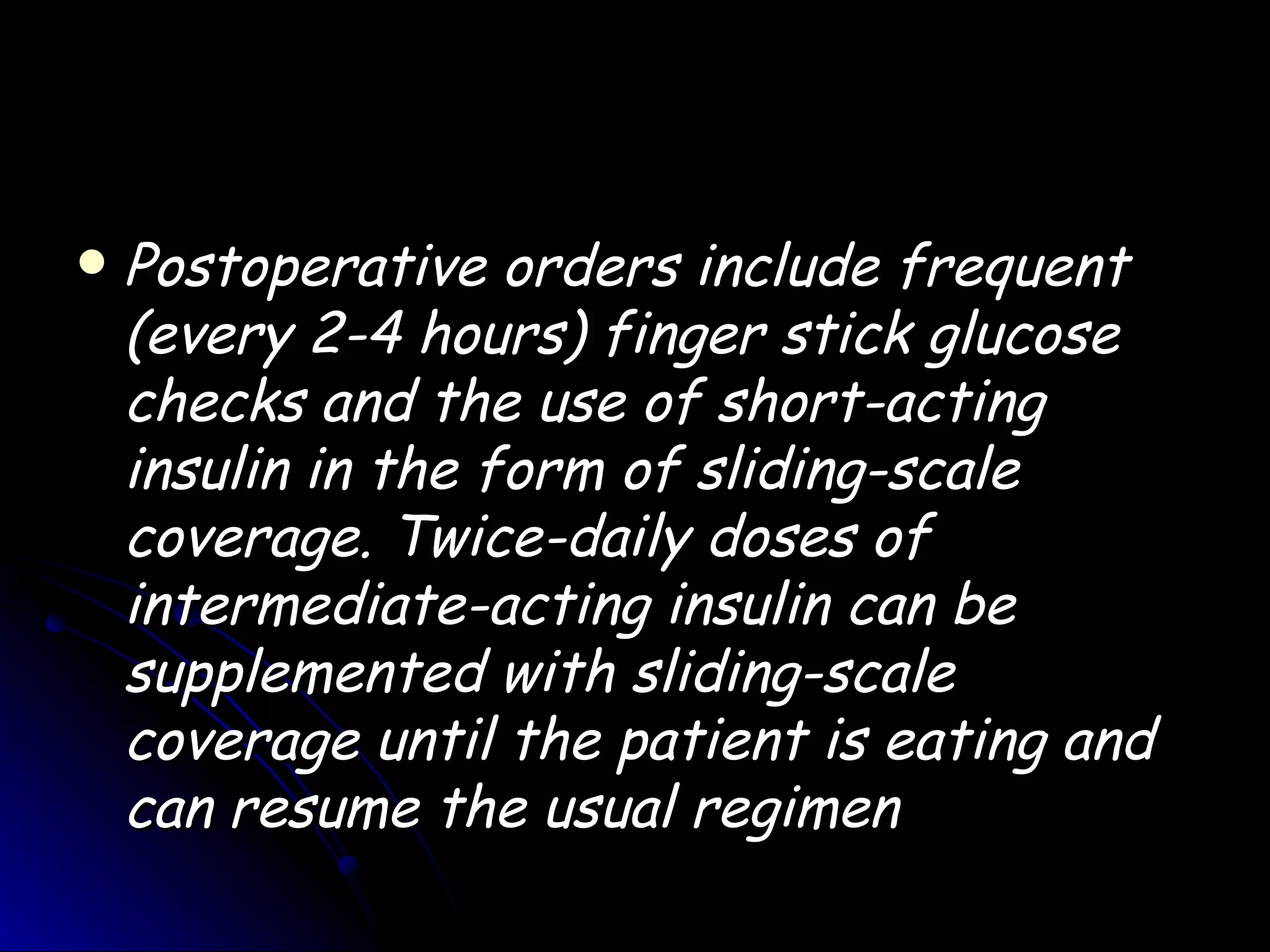    Postoperative orders include frequent
    (every 2-4 hours) finger stick glucose
    checks and the use of short-acting
    insulin in the form of sliding-scale
    coverage. Twice-daily doses of
    intermediate-acting insulin can be
    supplemented with sliding-scale
    coverage until the patient is eating and
    can resume the usual regimen
 
