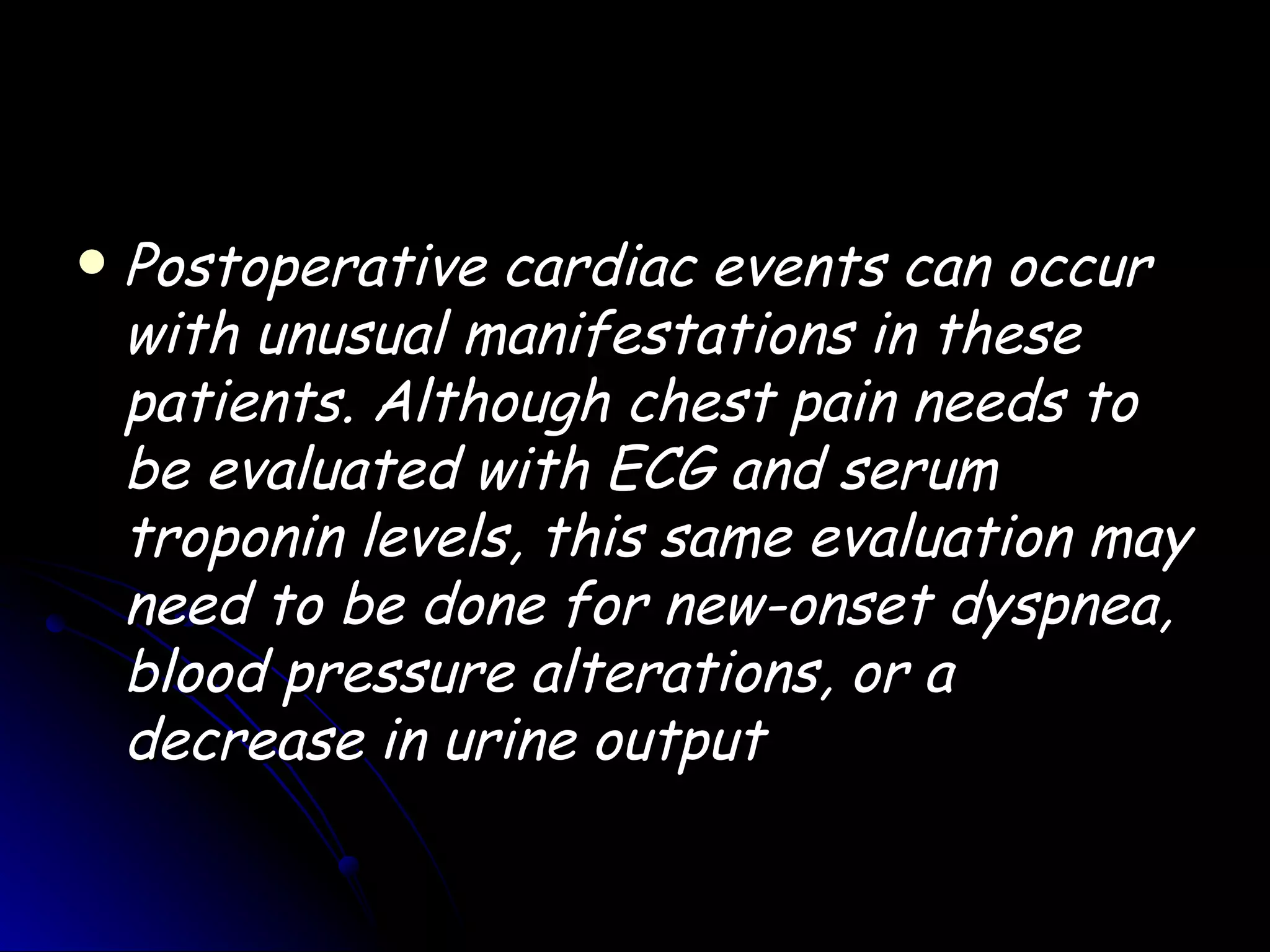    Postoperative cardiac events can occur
    with unusual manifestations in these
    patients. Although chest pain needs to
    be evaluated with ECG and serum
    troponin levels, this same evaluation may
    need to be done for new-onset dyspnea,
    blood pressure alterations, or a
    decrease in urine output
 
