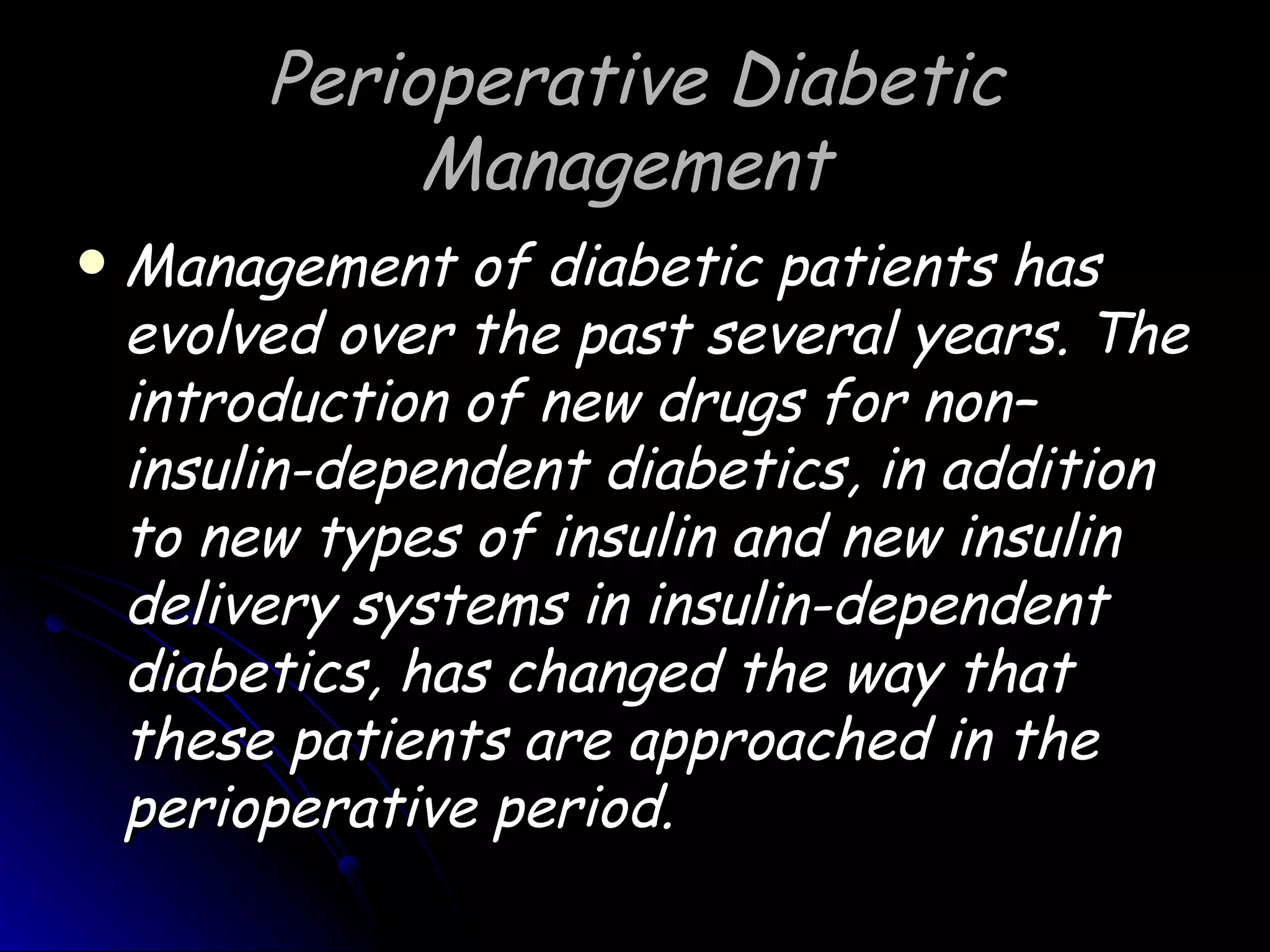 Perioperative Diabetic
              Management
   Management of diabetic patients has
    evolved over the past several years. The
    introduction of new drugs for non–
    insulin-dependent diabetics, in addition
    to new types of insulin and new insulin
    delivery systems in insulin-dependent
    diabetics, has changed the way that
    these patients are approached in the
    perioperative period.
 
