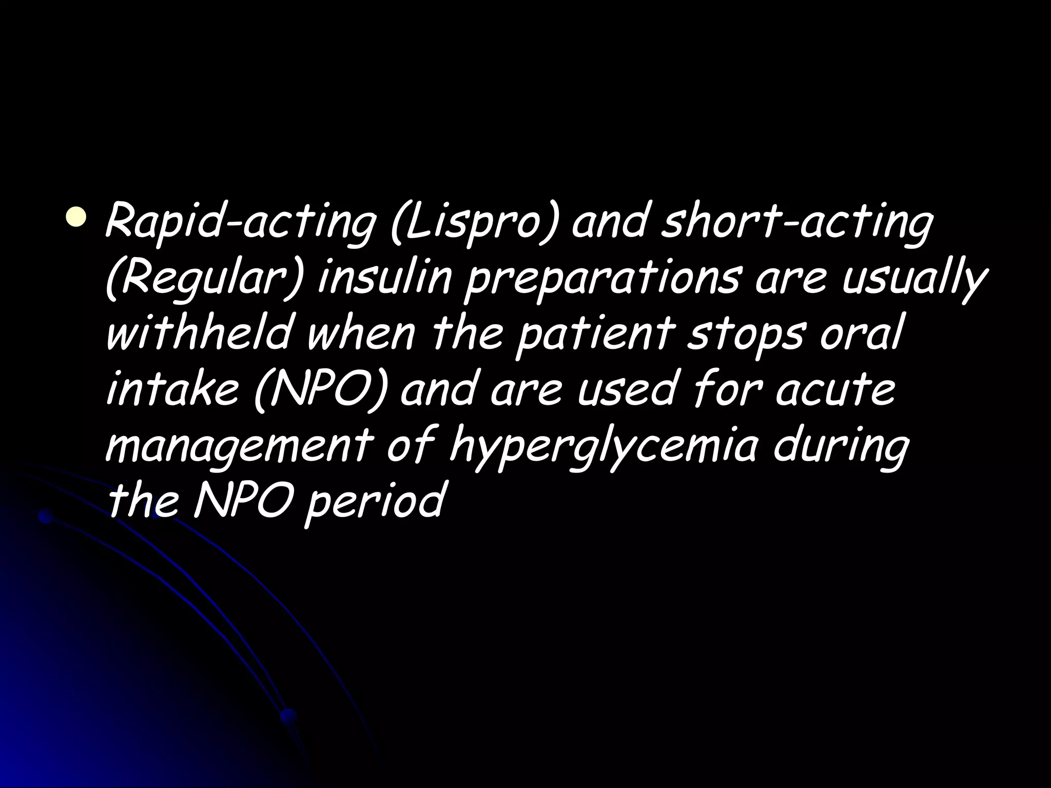    Rapid-acting (Lispro) and short-acting
    (Regular) insulin preparations are usually
    withheld when the patient stops oral
    intake (NPO) and are used for acute
    management of hyperglycemia during
    the NPO period
 