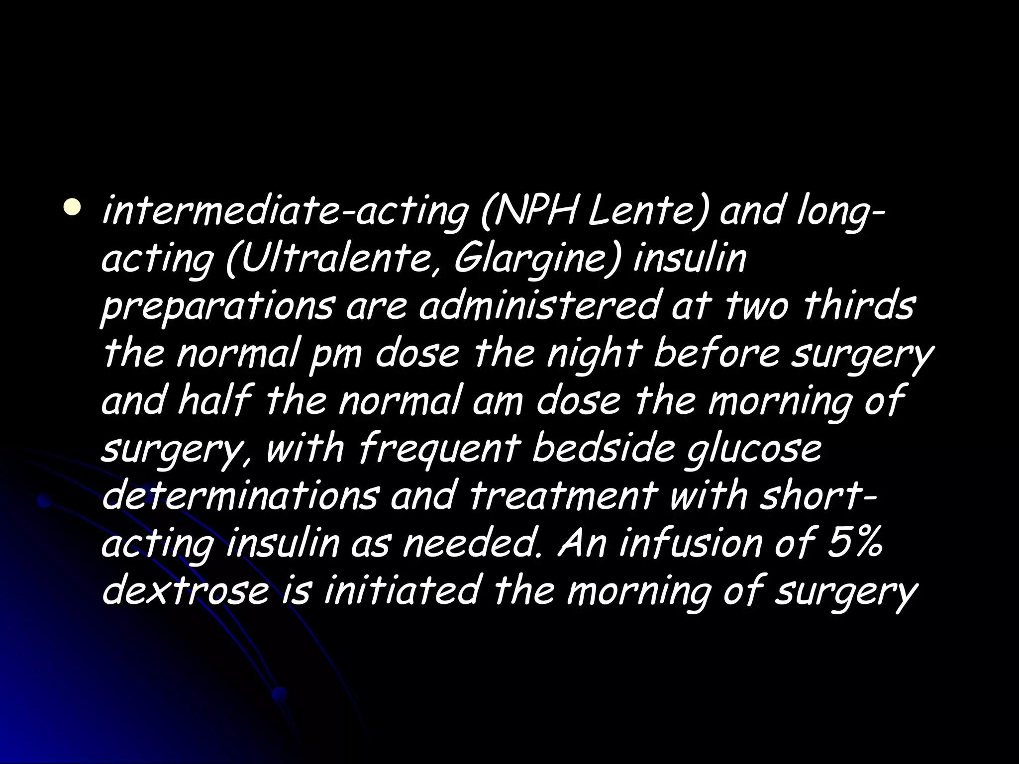    intermediate-acting (NPH Lente) and long-
    acting (Ultralente, Glargine) insulin
    preparations are administered at two thirds
    the normal pm dose the night before surgery
    and half the normal am dose the morning of
    surgery, with frequent bedside glucose
    determinations and treatment with short-
    acting insulin as needed. An infusion of 5%
    dextrose is initiated the morning of surgery
 
