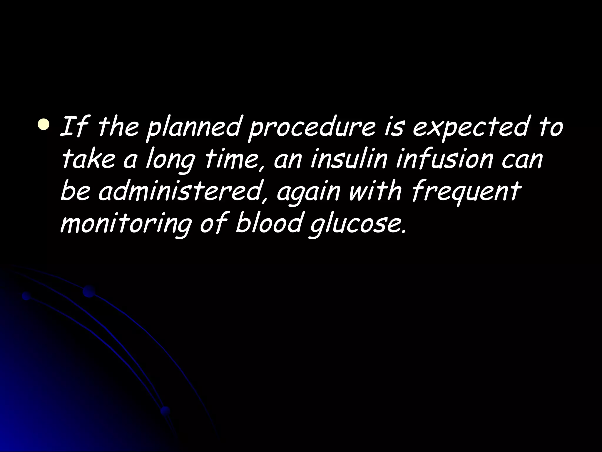    If the planned procedure is expected to
    take a long time, an insulin infusion can
    be administered, again with frequent
    monitoring of blood glucose.
 