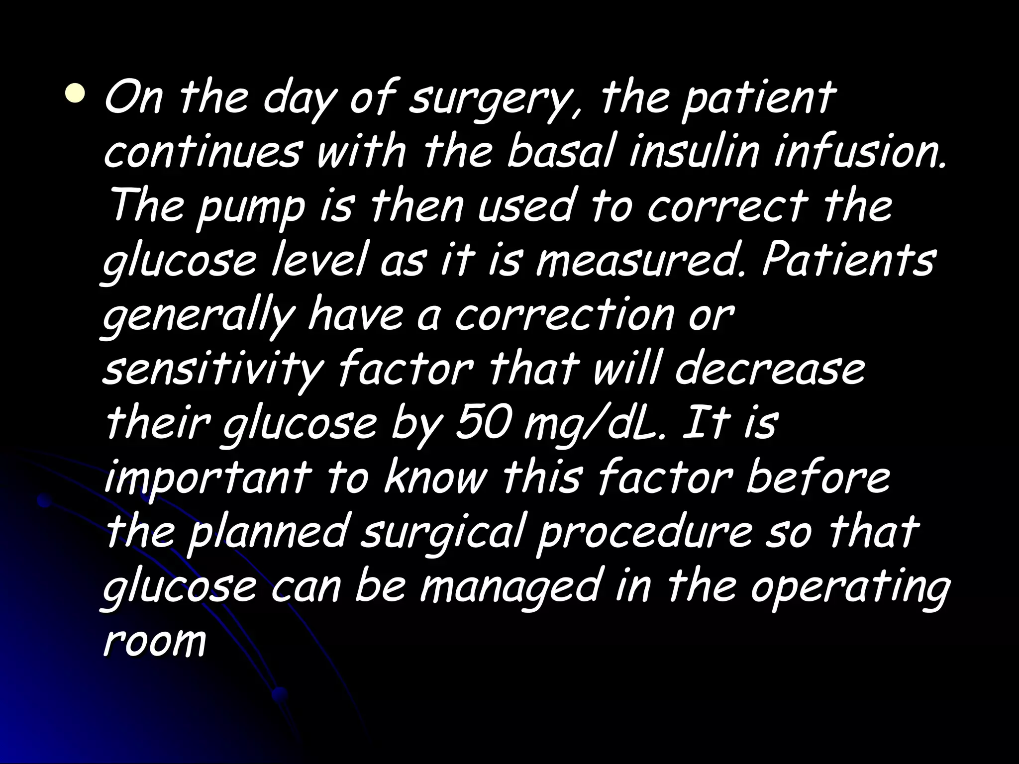    On the day of surgery, the patient
    continues with the basal insulin infusion.
    The pump is then used to correct the
    glucose level as it is measured. Patients
    generally have a correction or
    sensitivity factor that will decrease
    their glucose by 50 mg/dL. It is
    important to know this factor before
    the planned surgical procedure so that
    glucose can be managed in the operating
    room
 