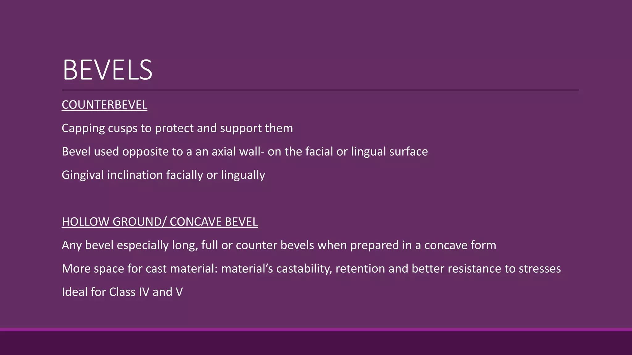 BEVELS
COUNTERBEVEL
Capping cusps to protect and support them
Bevel used opposite to a an axial wall- on the facial or lingual surface
Gingival inclination facially or lingually
HOLLOW GROUND/ CONCAVE BEVEL
Any bevel especially long, full or counter bevels when prepared in a concave form
More space for cast material: material’s castability, retention and better resistance to stresses
Ideal for Class IV and V
 