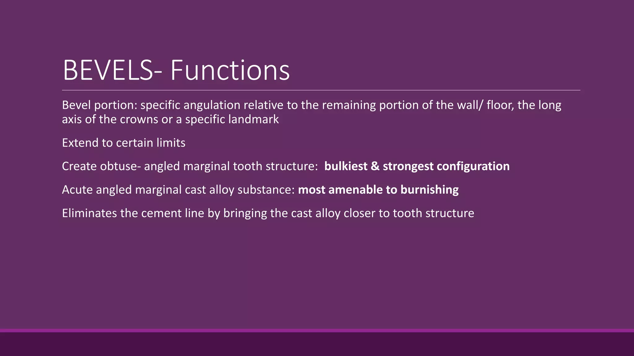 BEVELS- Functions
Bevel portion: specific angulation relative to the remaining portion of the wall/ floor, the long
axis of the crowns or a specific landmark
Extend to certain limits
Create obtuse- angled marginal tooth structure: bulkiest & strongest configuration
Acute angled marginal cast alloy substance: most amenable to burnishing
Eliminates the cement line by bringing the cast alloy closer to tooth structure
 
