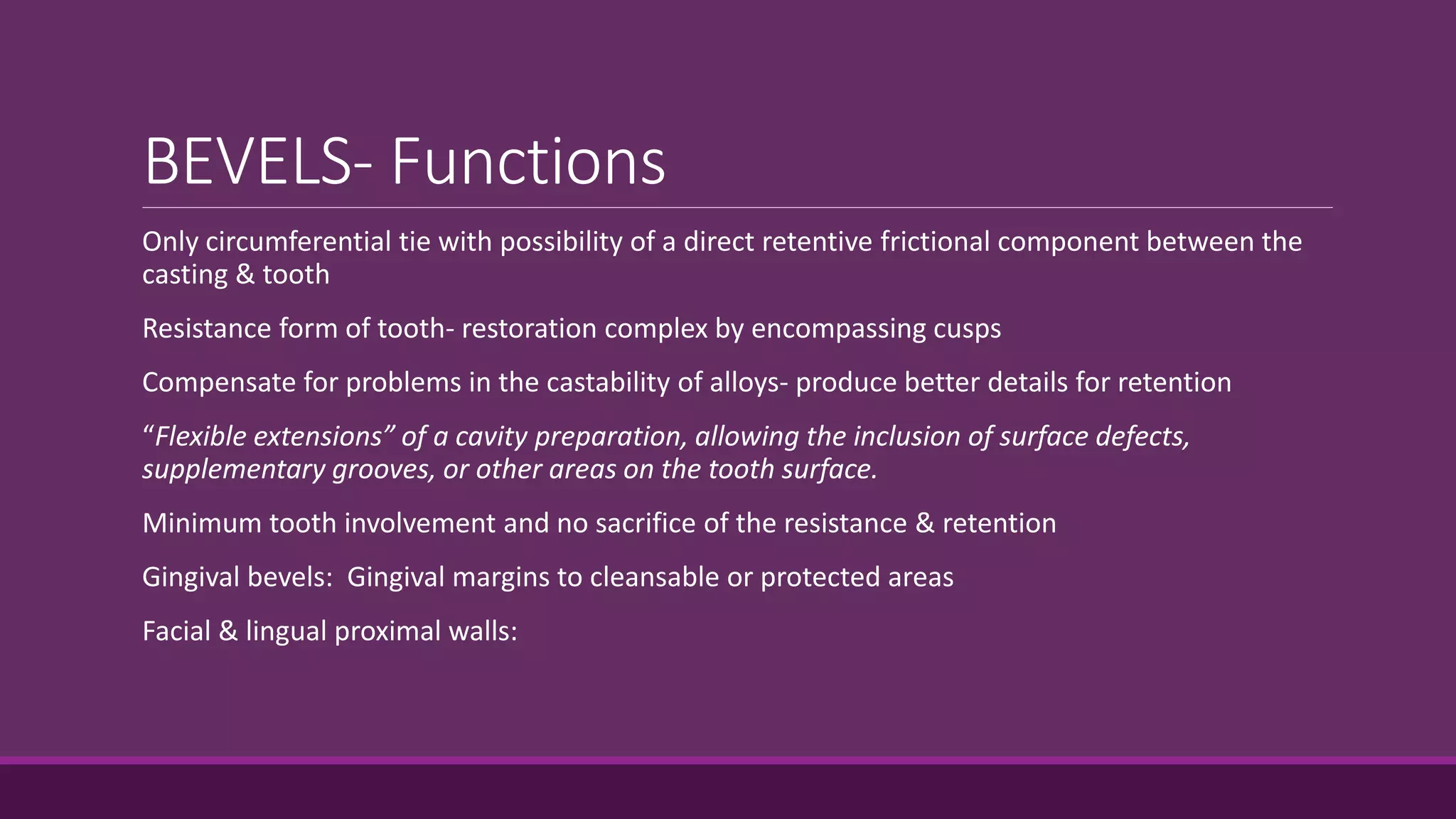 BEVELS- Functions
Only circumferential tie with possibility of a direct retentive frictional component between the
casting & tooth
Resistance form of tooth- restoration complex by encompassing cusps
Compensate for problems in the castability of alloys- produce better details for retention
“Flexible extensions” of a cavity preparation, allowing the inclusion of surface defects,
supplementary grooves, or other areas on the tooth surface.
Minimum tooth involvement and no sacrifice of the resistance & retention
Gingival bevels: Gingival margins to cleansable or protected areas
Facial & lingual proximal walls:
 