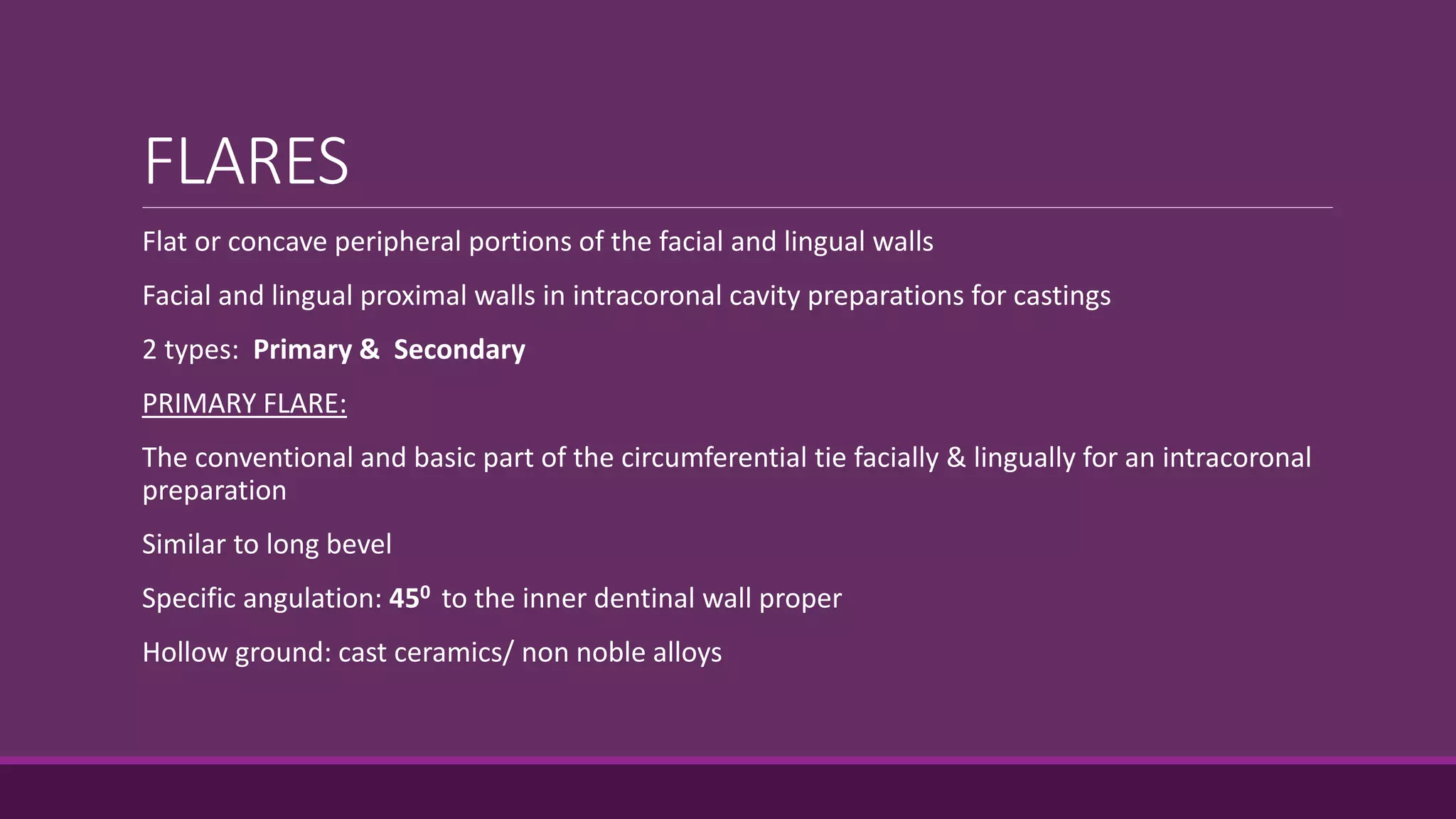 FLARES
Flat or concave peripheral portions of the facial and lingual walls
Facial and lingual proximal walls in intracoronal cavity preparations for castings
2 types: Primary & Secondary
PRIMARY FLARE:
The conventional and basic part of the circumferential tie facially & lingually for an intracoronal
preparation
Similar to long bevel
Specific angulation: 450 to the inner dentinal wall proper
Hollow ground: cast ceramics/ non noble alloys
 
