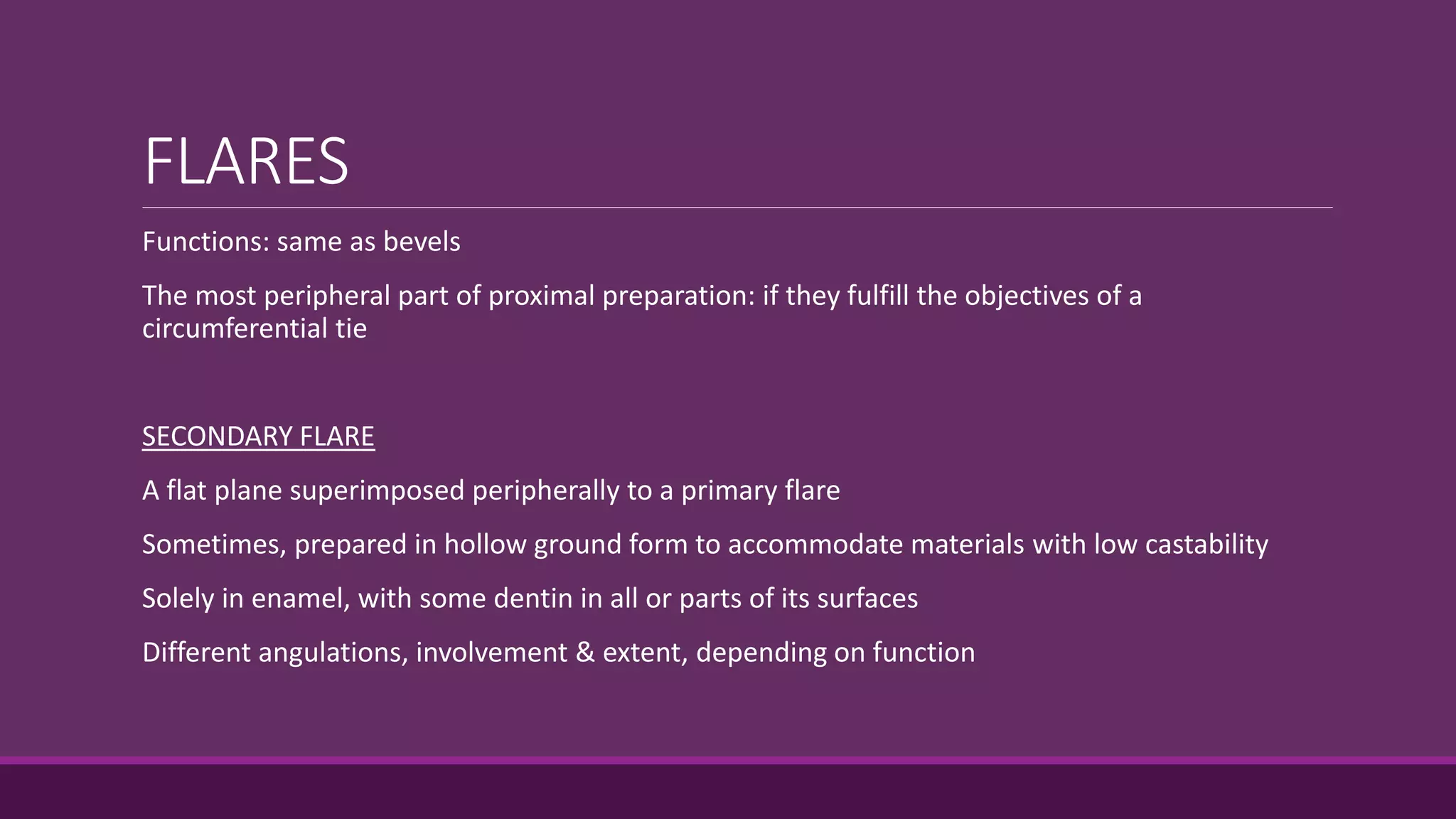 FLARES
Functions: same as bevels
The most peripheral part of proximal preparation: if they fulfill the objectives of a
circumferential tie
SECONDARY FLARE
A flat plane superimposed peripherally to a primary flare
Sometimes, prepared in hollow ground form to accommodate materials with low castability
Solely in enamel, with some dentin in all or parts of its surfaces
Different angulations, involvement & extent, depending on function
 