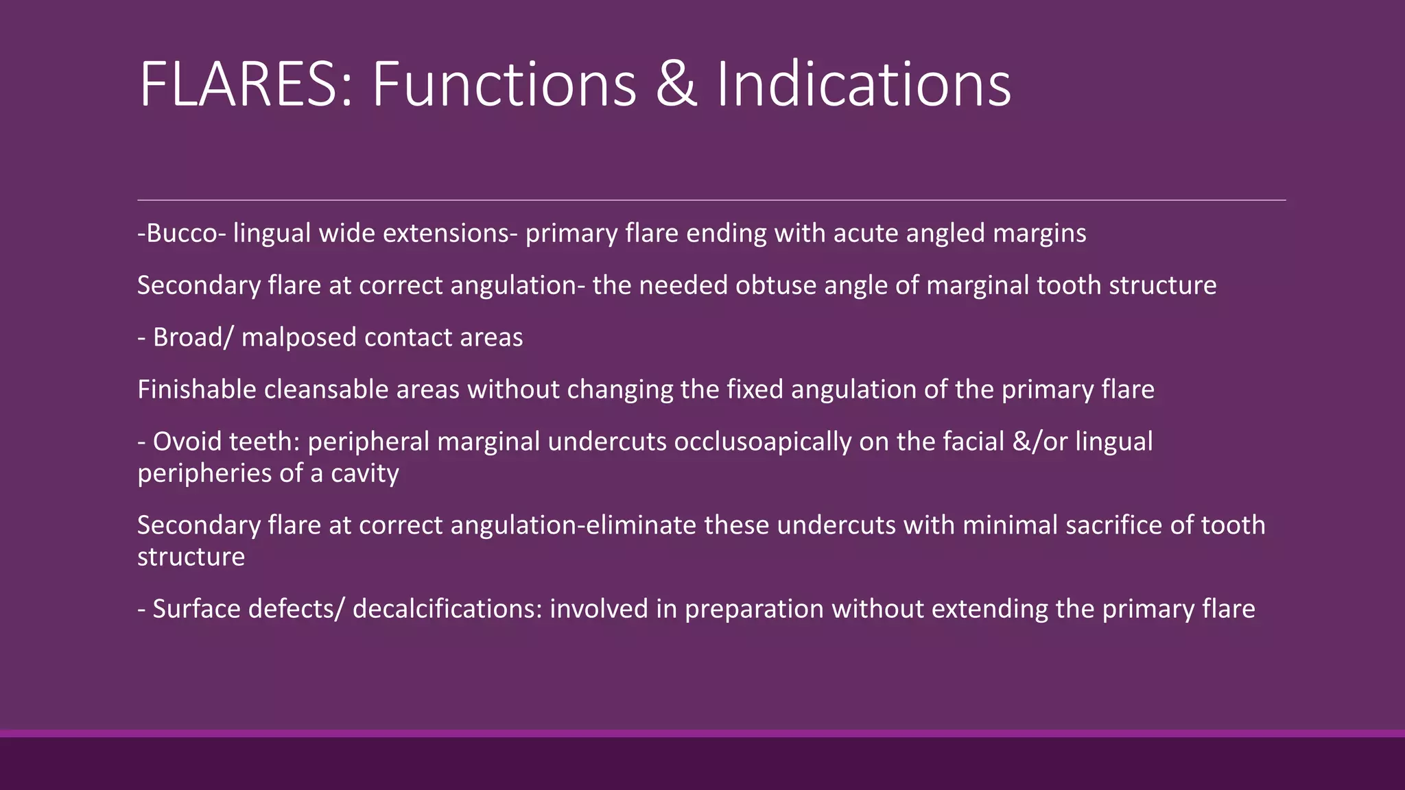 FLARES: Functions & Indications
-Bucco- lingual wide extensions- primary flare ending with acute angled margins
Secondary flare at correct angulation- the needed obtuse angle of marginal tooth structure
- Broad/ malposed contact areas
Finishable cleansable areas without changing the fixed angulation of the primary flare
- Ovoid teeth: peripheral marginal undercuts occlusoapically on the facial &/or lingual
peripheries of a cavity
Secondary flare at correct angulation-eliminate these undercuts with minimal sacrifice of tooth
structure
- Surface defects/ decalcifications: involved in preparation without extending the primary flare
 