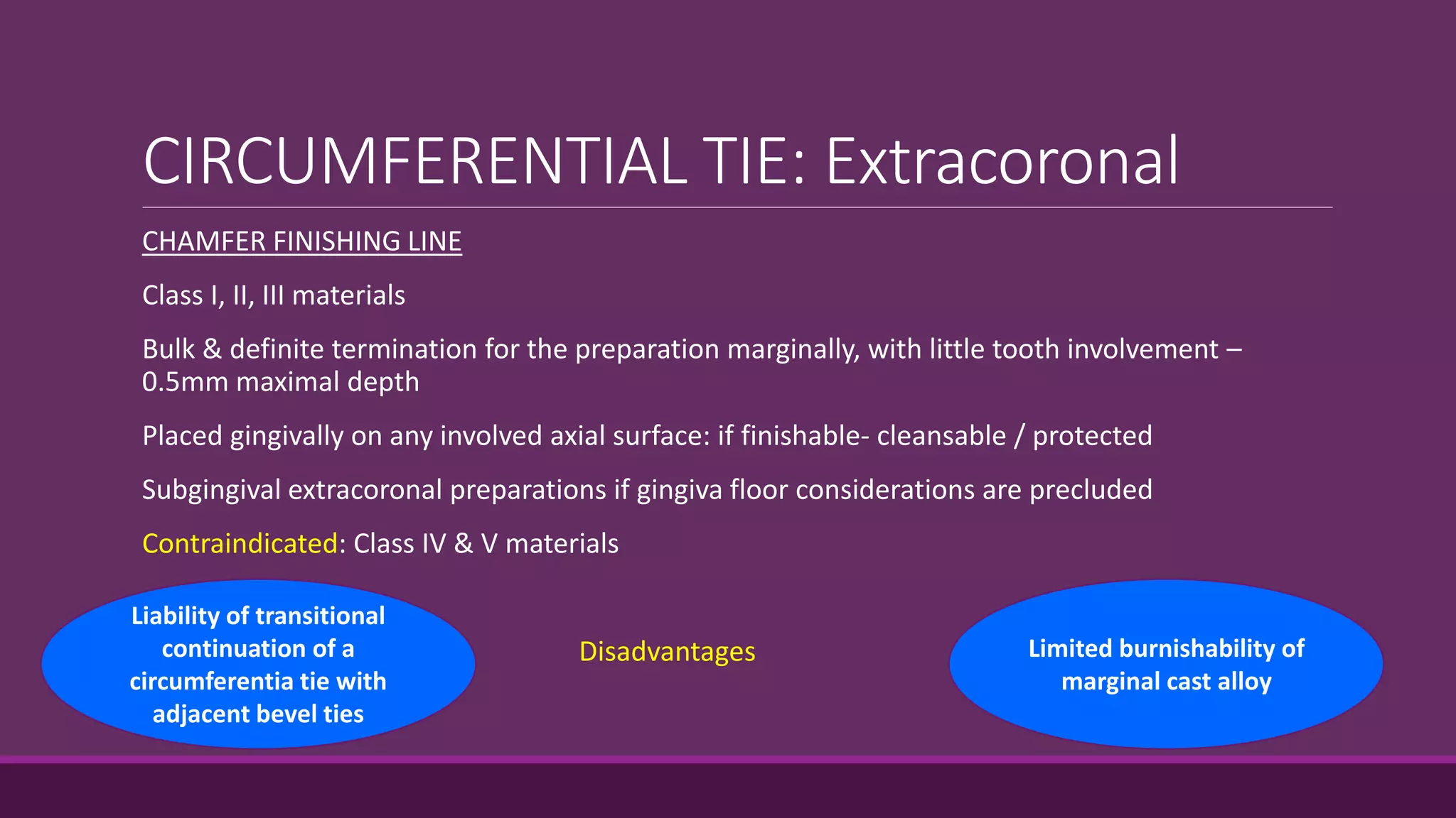 CIRCUMFERENTIAL TIE: Extracoronal
CHAMFER FINISHING LINE
Class I, II, III materials
Bulk & definite termination for the preparation marginally, with little tooth involvement –
0.5mm maximal depth
Placed gingivally on any involved axial surface: if finishable- cleansable / protected
Subgingival extracoronal preparations if gingiva floor considerations are precluded
Contraindicated: Class IV & V materials
Disadvantages
Liability of transitional
continuation of a
circumferentia tie with
adjacent bevel ties
Limited burnishability of
marginal cast alloy
 