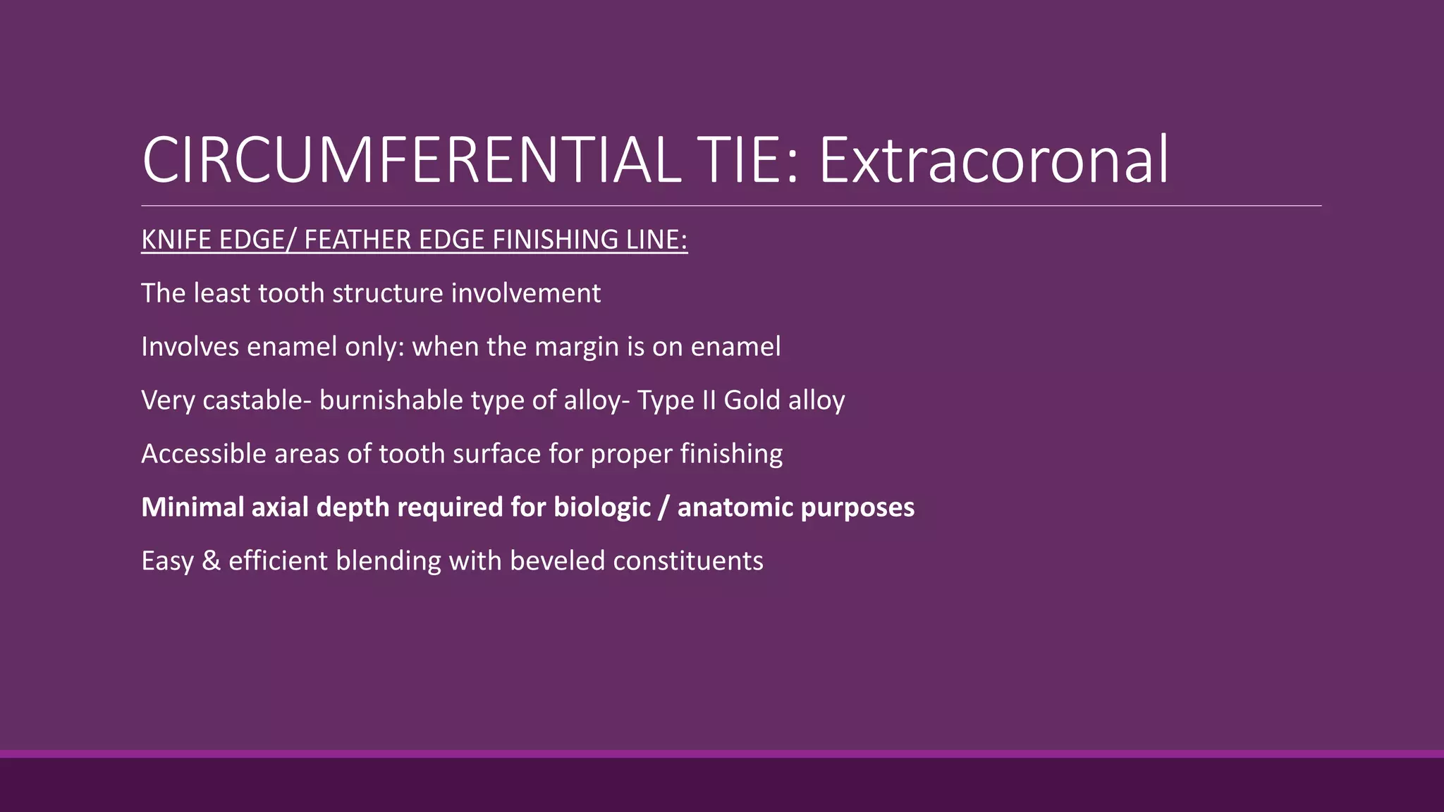 CIRCUMFERENTIAL TIE: Extracoronal
KNIFE EDGE/ FEATHER EDGE FINISHING LINE:
The least tooth structure involvement
Involves enamel only: when the margin is on enamel
Very castable- burnishable type of alloy- Type II Gold alloy
Accessible areas of tooth surface for proper finishing
Minimal axial depth required for biologic / anatomic purposes
Easy & efficient blending with beveled constituents
 