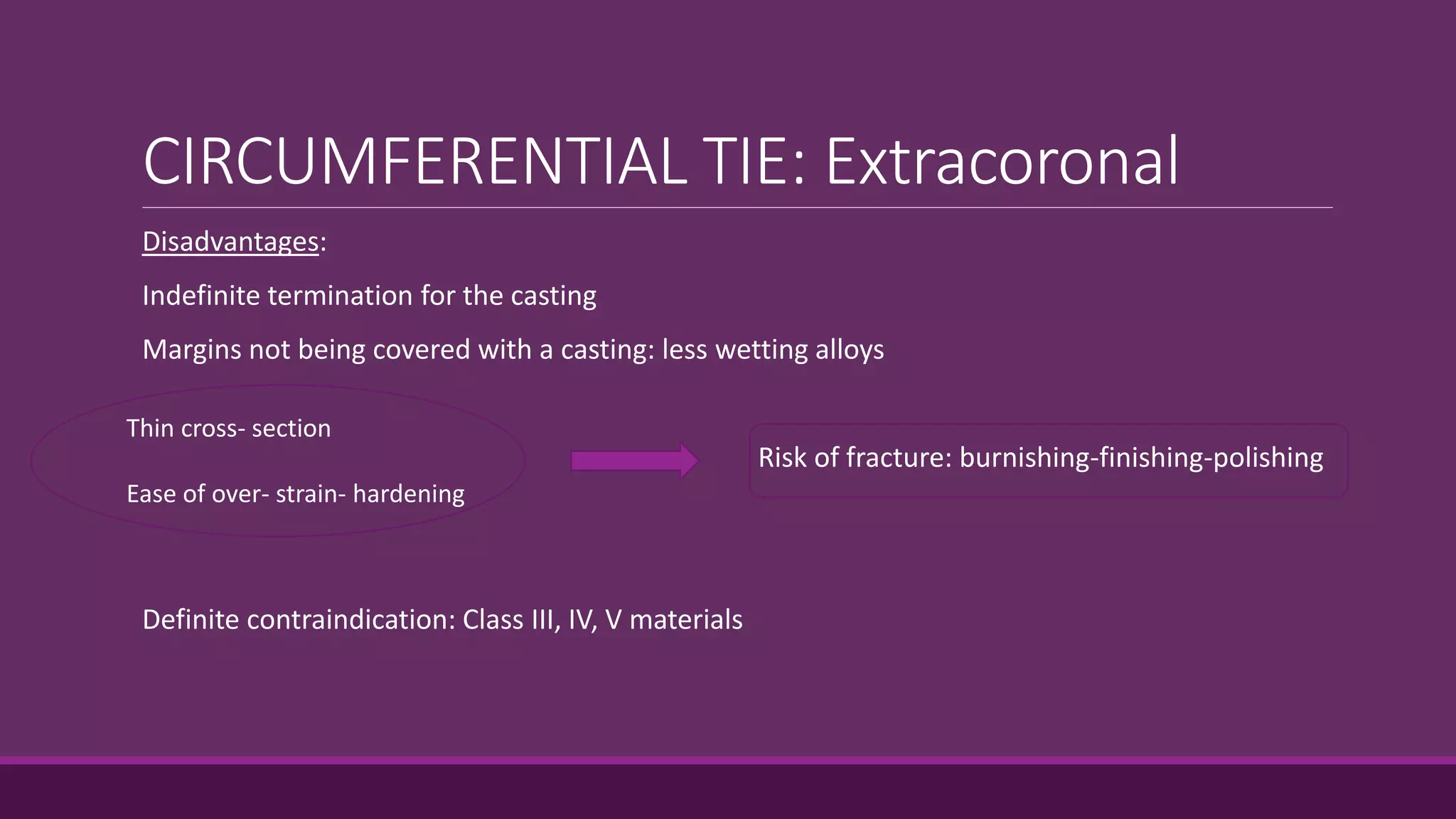 CIRCUMFERENTIAL TIE: Extracoronal
Disadvantages:
Indefinite termination for the casting
Margins not being covered with a casting: less wetting alloys
Risk of fracture: burnishing-finishing-polishing
Definite contraindication: Class III, IV, V materials
Thin cross- section
Ease of over- strain- hardening
 