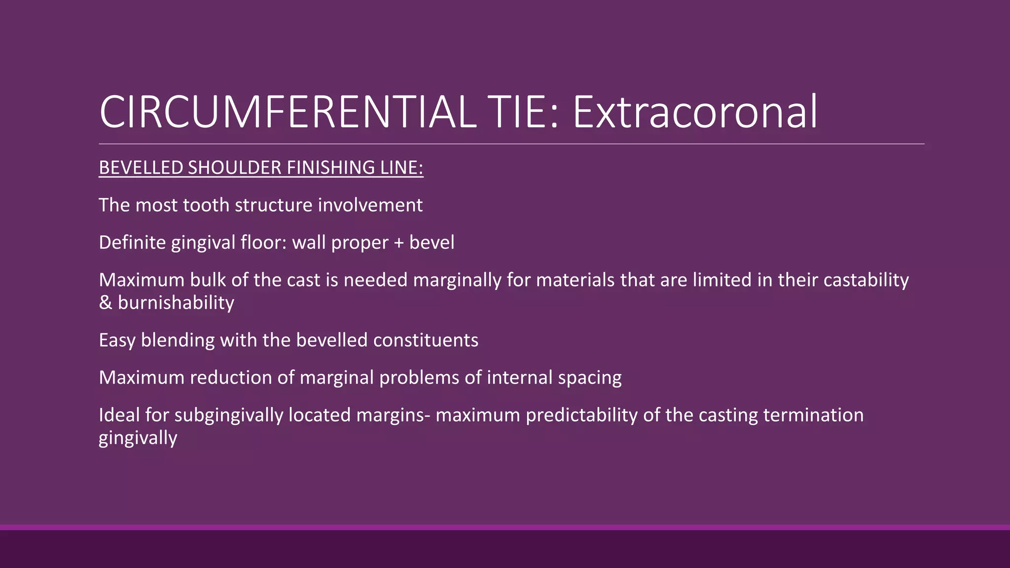 CIRCUMFERENTIAL TIE: Extracoronal
BEVELLED SHOULDER FINISHING LINE:
The most tooth structure involvement
Definite gingival floor: wall proper + bevel
Maximum bulk of the cast is needed marginally for materials that are limited in their castability
& burnishability
Easy blending with the bevelled constituents
Maximum reduction of marginal problems of internal spacing
Ideal for subgingivally located margins- maximum predictability of the casting termination
gingivally
 