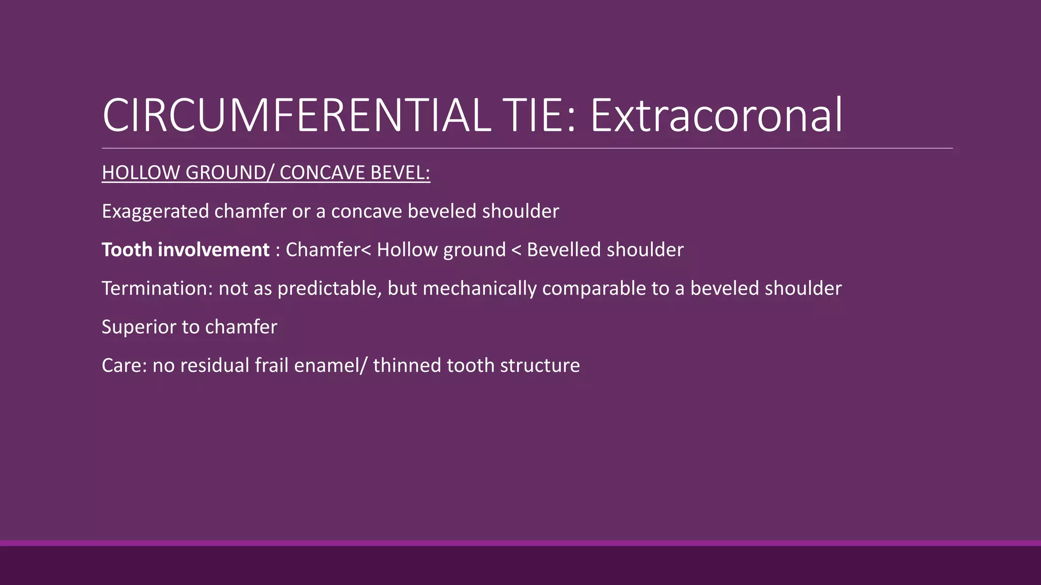CIRCUMFERENTIAL TIE: Extracoronal
HOLLOW GROUND/ CONCAVE BEVEL:
Exaggerated chamfer or a concave beveled shoulder
Tooth involvement : Chamfer< Hollow ground < Bevelled shoulder
Termination: not as predictable, but mechanically comparable to a beveled shoulder
Superior to chamfer
Care: no residual frail enamel/ thinned tooth structure
 