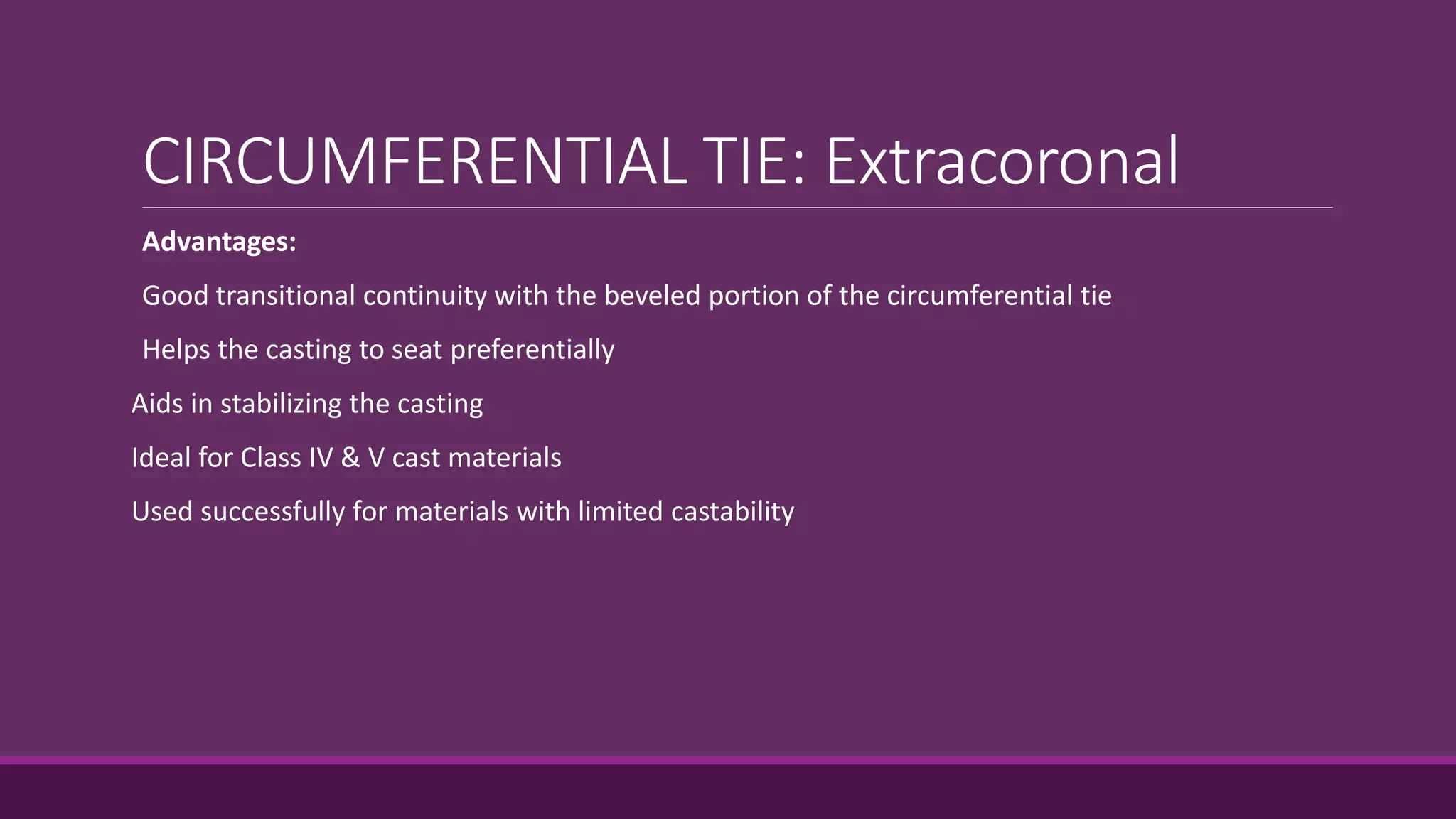 CIRCUMFERENTIAL TIE: Extracoronal
Advantages:
Good transitional continuity with the beveled portion of the circumferential tie
Helps the casting to seat preferentially
Aids in stabilizing the casting
Ideal for Class IV & V cast materials
Used successfully for materials with limited castability
 