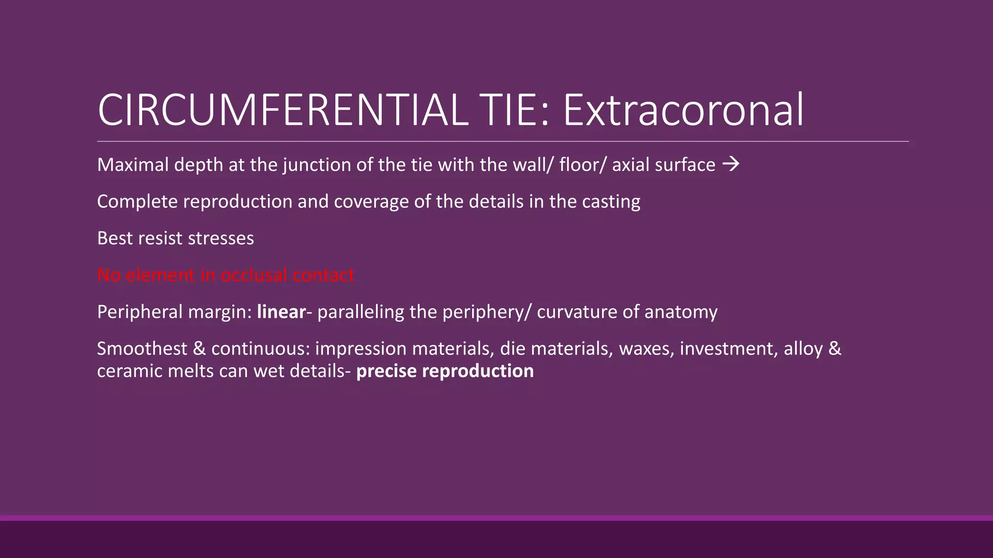 CIRCUMFERENTIAL TIE: Extracoronal
Maximal depth at the junction of the tie with the wall/ floor/ axial surface 
Complete reproduction and coverage of the details in the casting
Best resist stresses
No element in occlusal contact
Peripheral margin: linear- paralleling the periphery/ curvature of anatomy
Smoothest & continuous: impression materials, die materials, waxes, investment, alloy &
ceramic melts can wet details- precise reproduction
 