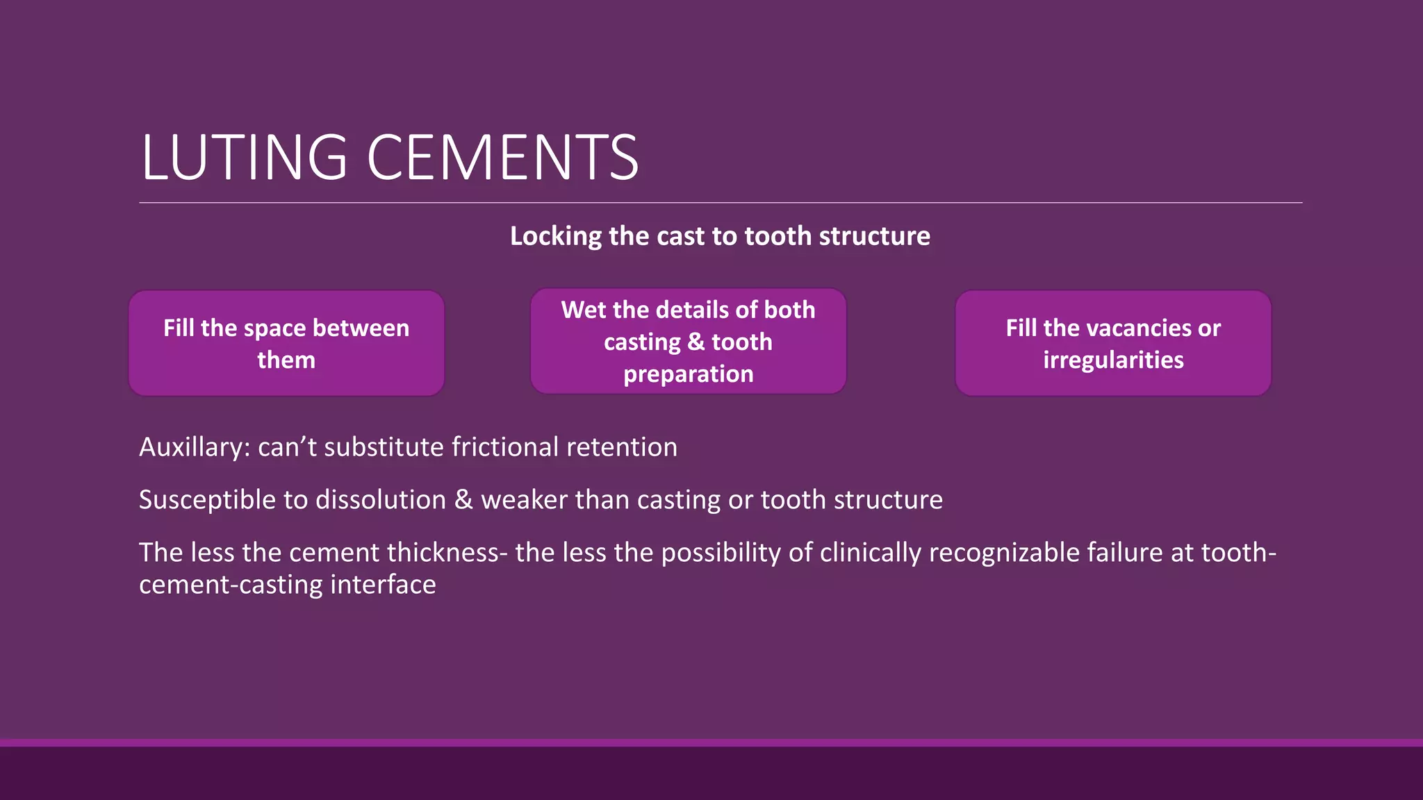 LUTING CEMENTS
Locking the cast to tooth structure
Auxillary: can’t substitute frictional retention
Susceptible to dissolution & weaker than casting or tooth structure
The less the cement thickness- the less the possibility of clinically recognizable failure at tooth-
cement-casting interface
Fill the space between
them
Fill the vacancies or
irregularities
Wet the details of both
casting & tooth
preparation
 