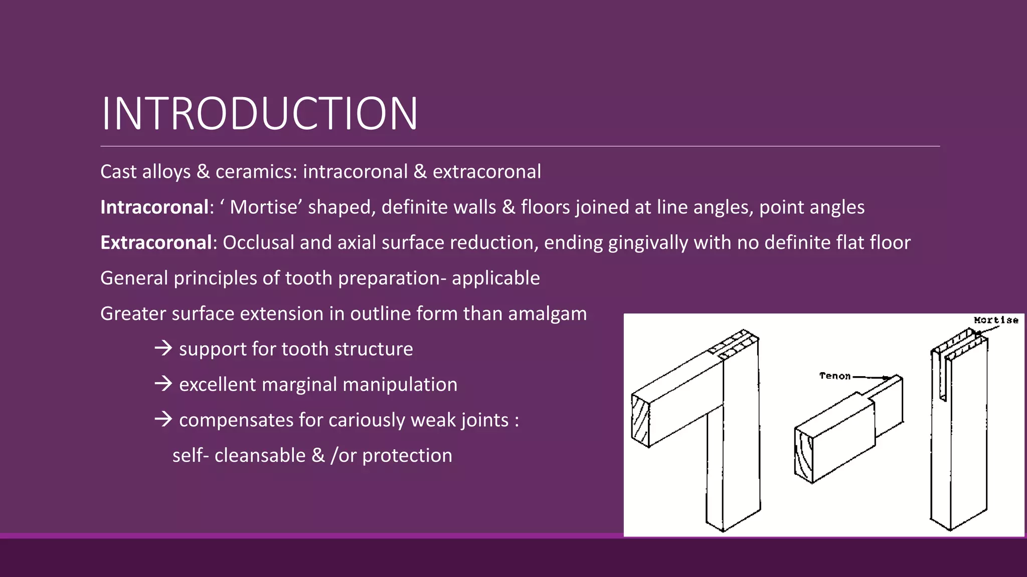 INTRODUCTION
Cast alloys & ceramics: intracoronal & extracoronal
Intracoronal: ‘ Mortise’ shaped, definite walls & floors joined at line angles, point angles
Extracoronal: Occlusal and axial surface reduction, ending gingivally with no definite flat floor
General principles of tooth preparation- applicable
Greater surface extension in outline form than amalgam
 support for tooth structure
 excellent marginal manipulation
 compensates for cariously weak joints :
self- cleansable & /or protection
 