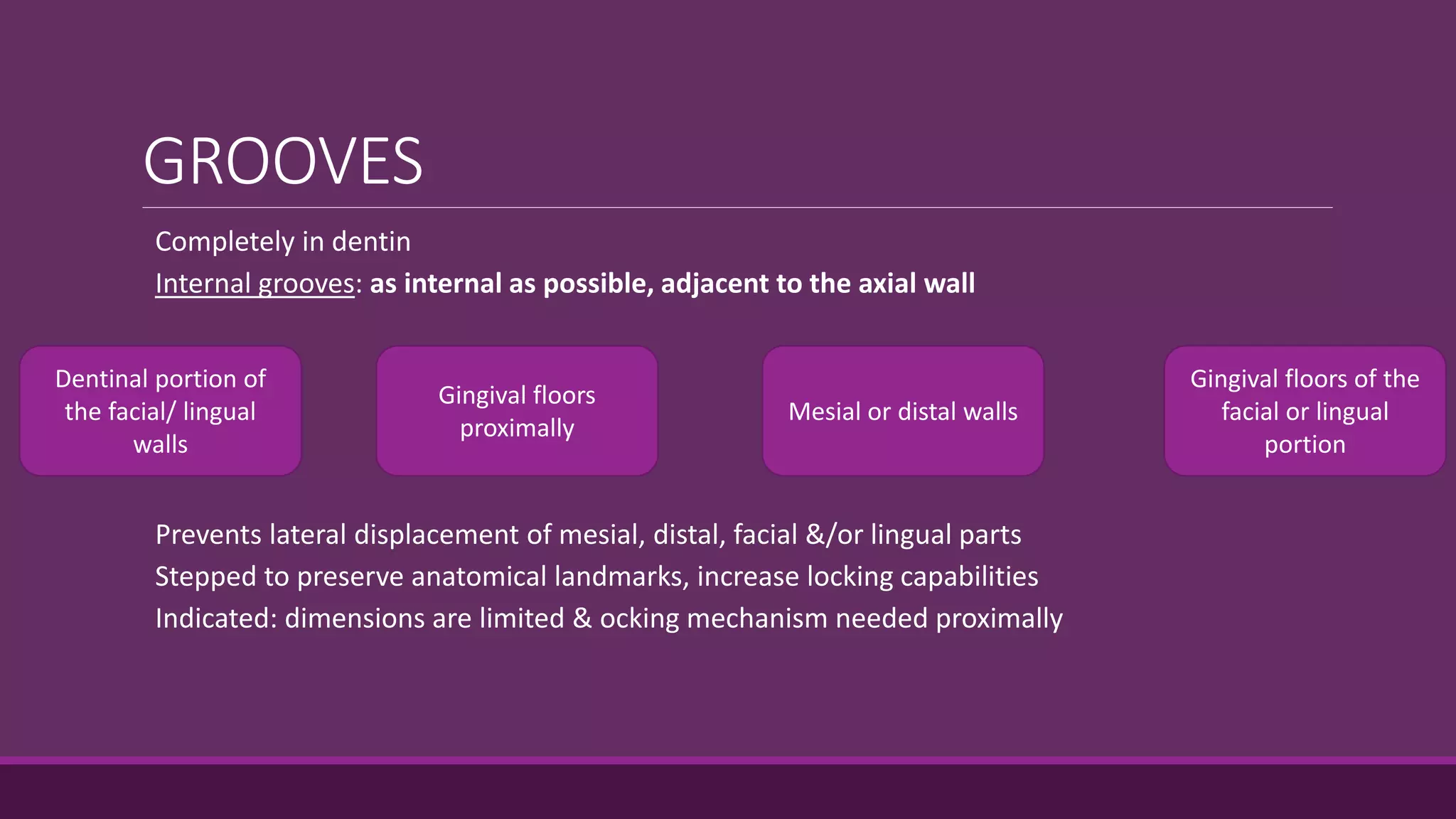 GROOVES
Completely in dentin
Internal grooves: as internal as possible, adjacent to the axial wall
Prevents lateral displacement of mesial, distal, facial &/or lingual parts
Stepped to preserve anatomical landmarks, increase locking capabilities
Indicated: dimensions are limited & ocking mechanism needed proximally
Dentinal portion of
the facial/ lingual
walls
Gingival floors
proximally
Mesial or distal walls
Gingival floors of the
facial or lingual
portion
 