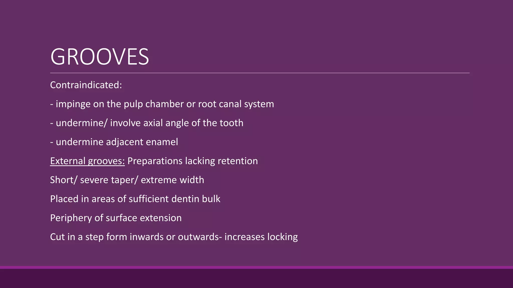 GROOVES
Contraindicated:
- impinge on the pulp chamber or root canal system
- undermine/ involve axial angle of the tooth
- undermine adjacent enamel
External grooves: Preparations lacking retention
Short/ severe taper/ extreme width
Placed in areas of sufficient dentin bulk
Periphery of surface extension
Cut in a step form inwards or outwards- increases locking
 