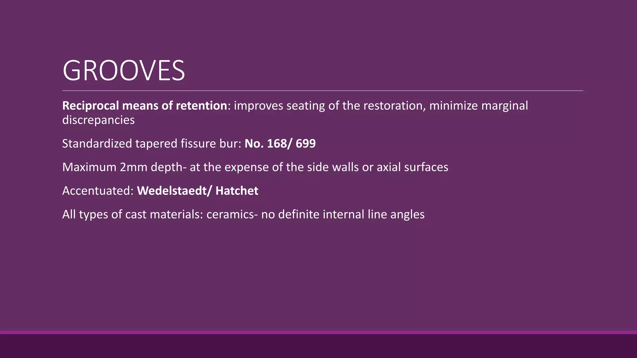 GROOVES
Reciprocal means of retention: improves seating of the restoration, minimize marginal
discrepancies
Standardized tapered fissure bur: No. 168/ 699
Maximum 2mm depth- at the expense of the side walls or axial surfaces
Accentuated: Wedelstaedt/ Hatchet
All types of cast materials: ceramics- no definite internal line angles
 