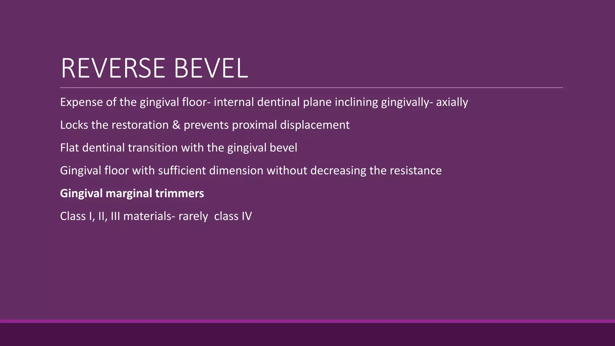REVERSE BEVEL
Expense of the gingival floor- internal dentinal plane inclining gingivally- axially
Locks the restoration & prevents proximal displacement
Flat dentinal transition with the gingival bevel
Gingival floor with sufficient dimension without decreasing the resistance
Gingival marginal trimmers
Class I, II, III materials- rarely class IV
 
