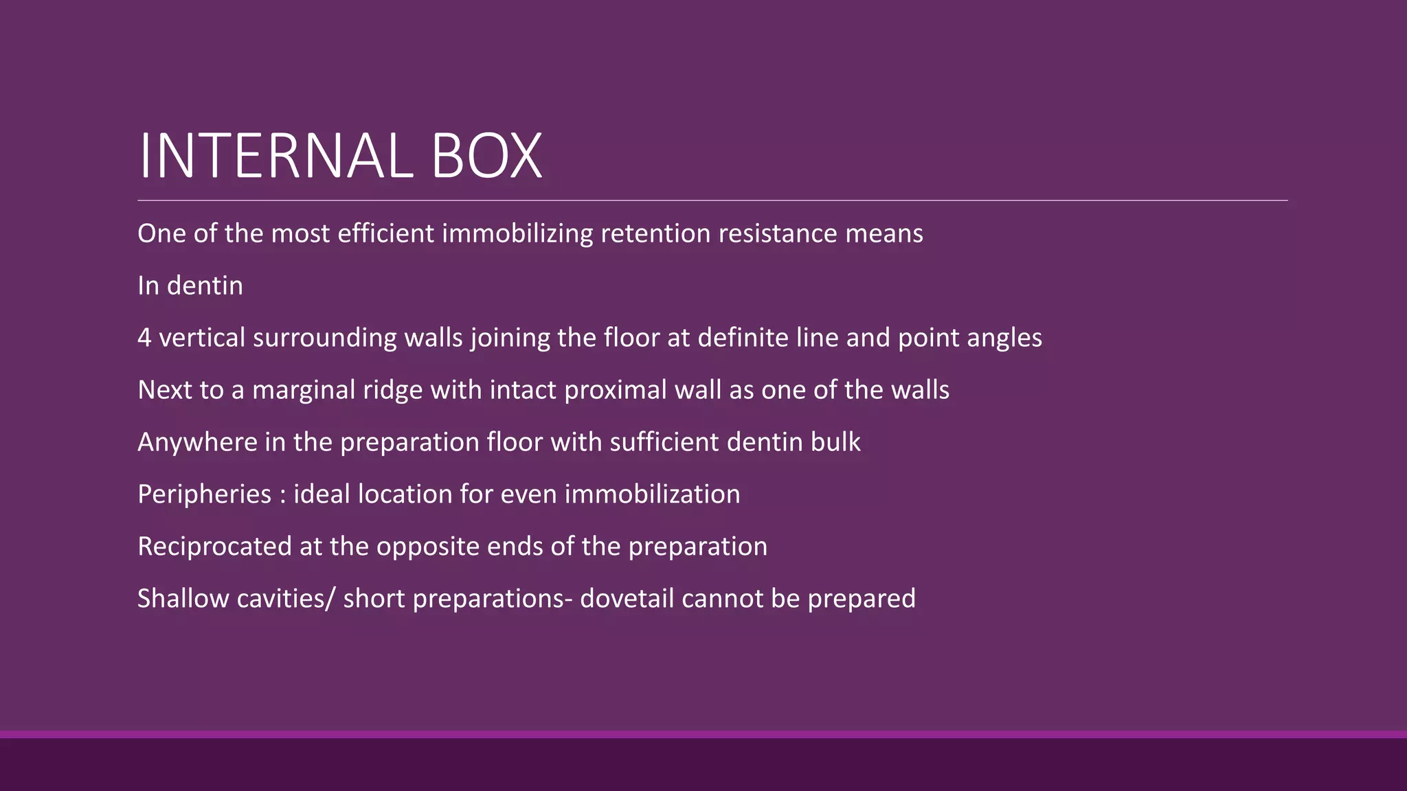 INTERNAL BOX
One of the most efficient immobilizing retention resistance means
In dentin
4 vertical surrounding walls joining the floor at definite line and point angles
Next to a marginal ridge with intact proximal wall as one of the walls
Anywhere in the preparation floor with sufficient dentin bulk
Peripheries : ideal location for even immobilization
Reciprocated at the opposite ends of the preparation
Shallow cavities/ short preparations- dovetail cannot be prepared
 
