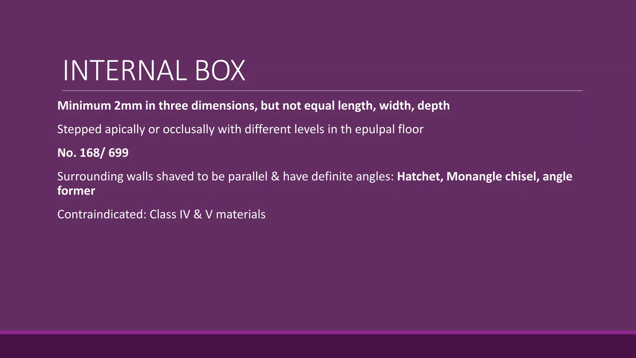INTERNAL BOX
Minimum 2mm in three dimensions, but not equal length, width, depth
Stepped apically or occlusally with different levels in th epulpal floor
No. 168/ 699
Surrounding walls shaved to be parallel & have definite angles: Hatchet, Monangle chisel, angle
former
Contraindicated: Class IV & V materials
 