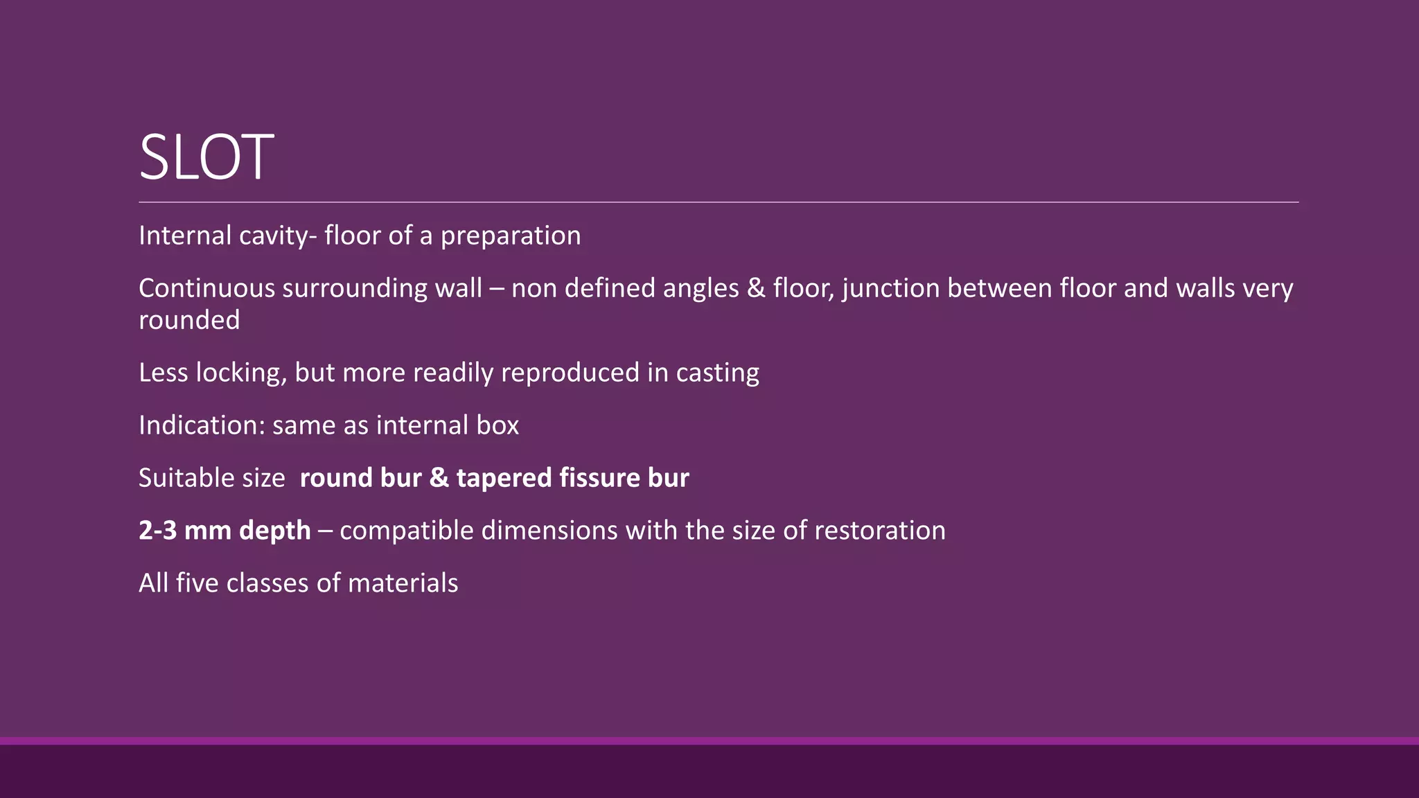 SLOT
Internal cavity- floor of a preparation
Continuous surrounding wall – non defined angles & floor, junction between floor and walls very
rounded
Less locking, but more readily reproduced in casting
Indication: same as internal box
Suitable size round bur & tapered fissure bur
2-3 mm depth – compatible dimensions with the size of restoration
All five classes of materials
 