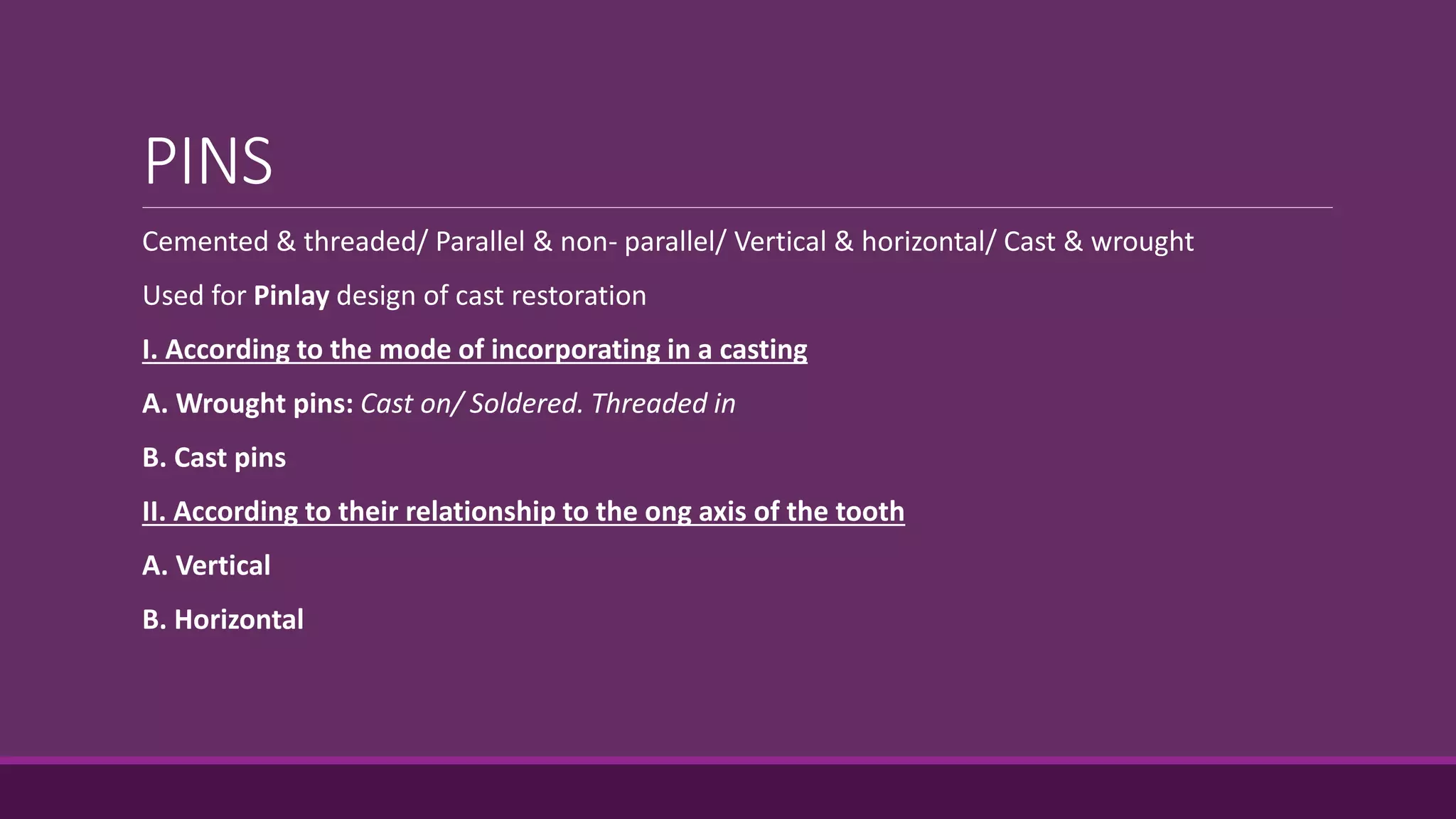 PINS
Cemented & threaded/ Parallel & non- parallel/ Vertical & horizontal/ Cast & wrought
Used for Pinlay design of cast restoration
I. According to the mode of incorporating in a casting
A. Wrought pins: Cast on/ Soldered. Threaded in
B. Cast pins
II. According to their relationship to the ong axis of the tooth
A. Vertical
B. Horizontal
 