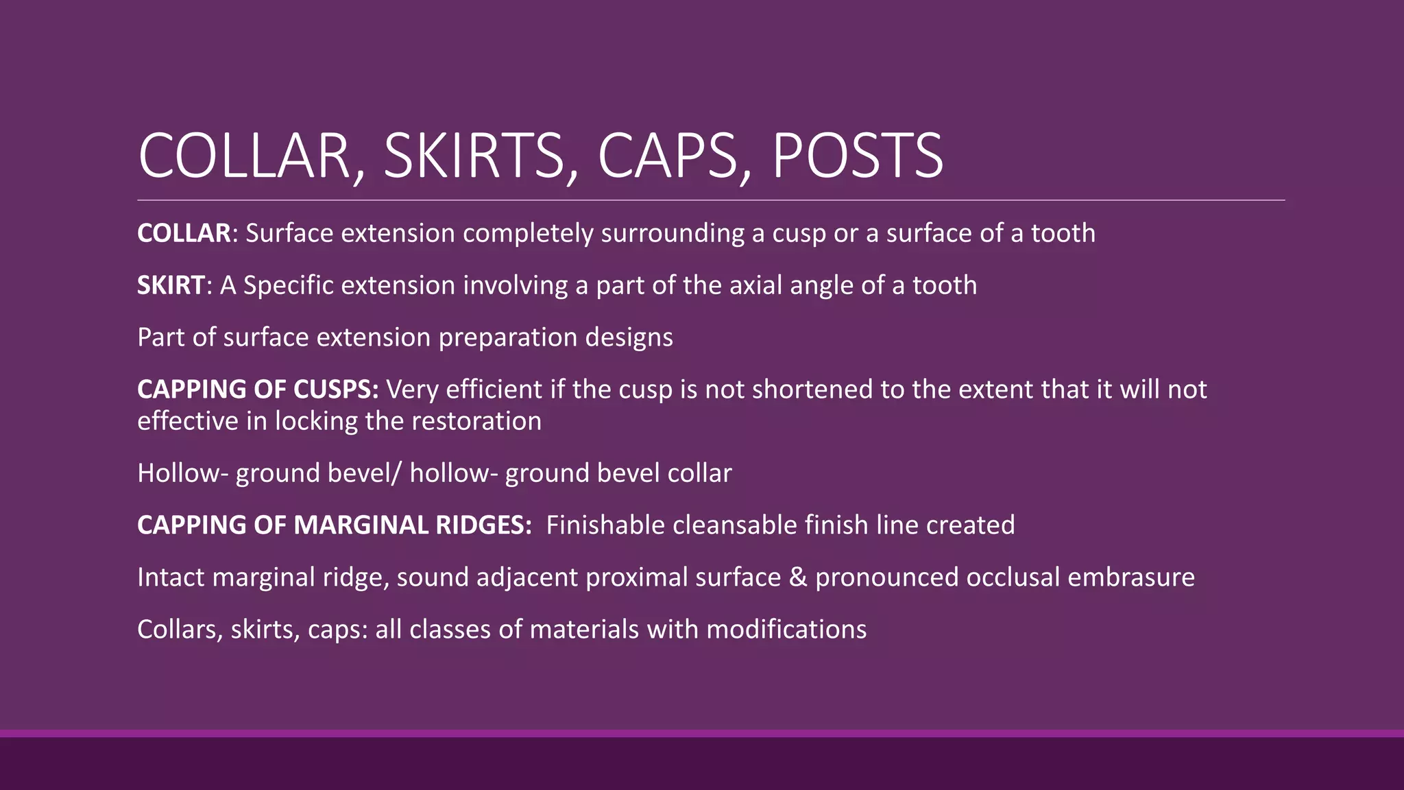 COLLAR, SKIRTS, CAPS, POSTS
COLLAR: Surface extension completely surrounding a cusp or a surface of a tooth
SKIRT: A Specific extension involving a part of the axial angle of a tooth
Part of surface extension preparation designs
CAPPING OF CUSPS: Very efficient if the cusp is not shortened to the extent that it will not
effective in locking the restoration
Hollow- ground bevel/ hollow- ground bevel collar
CAPPING OF MARGINAL RIDGES: Finishable cleansable finish line created
Intact marginal ridge, sound adjacent proximal surface & pronounced occlusal embrasure
Collars, skirts, caps: all classes of materials with modifications
 