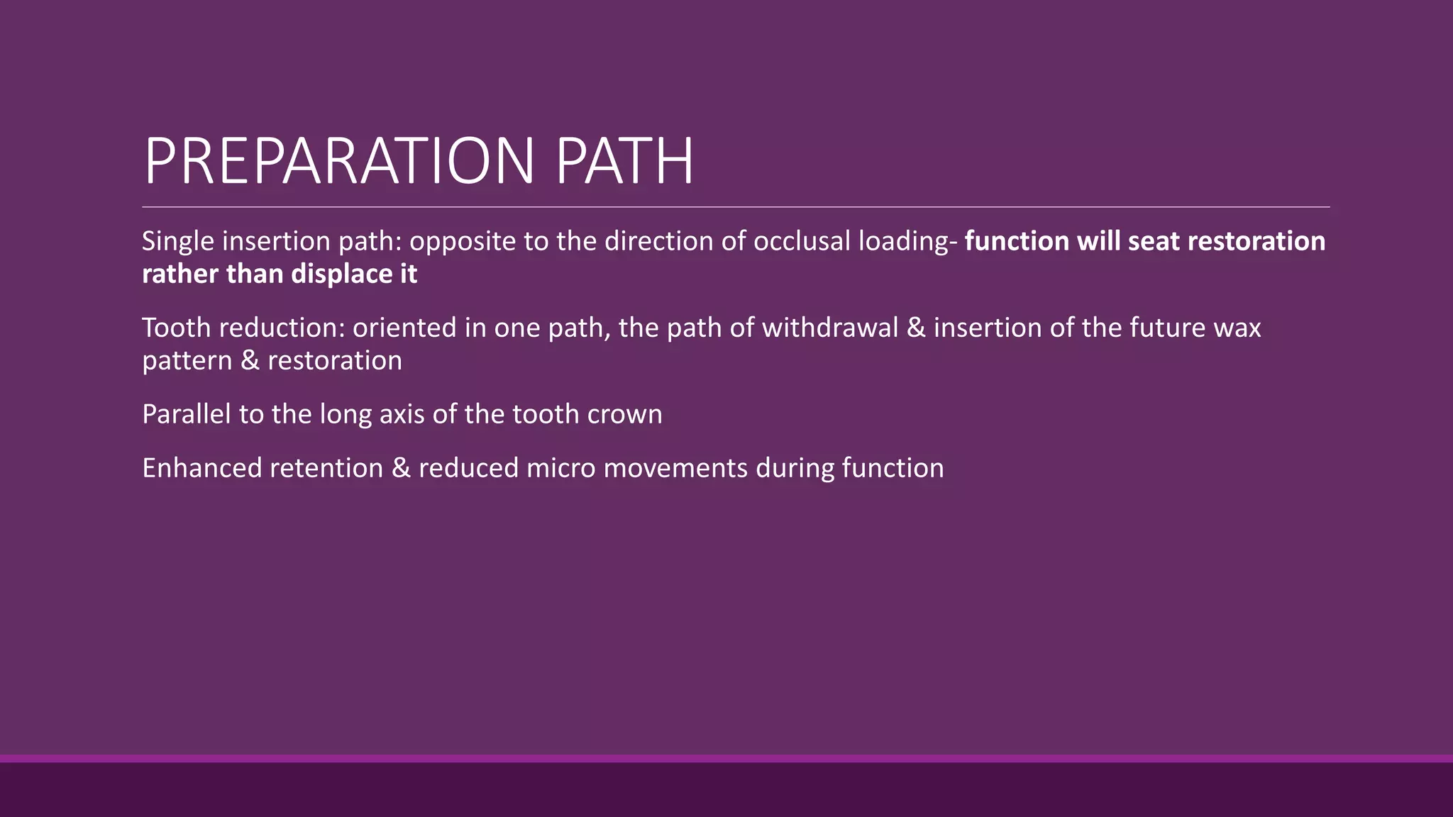 PREPARATION PATH
Single insertion path: opposite to the direction of occlusal loading- function will seat restoration
rather than displace it
Tooth reduction: oriented in one path, the path of withdrawal & insertion of the future wax
pattern & restoration
Parallel to the long axis of the tooth crown
Enhanced retention & reduced micro movements during function
 