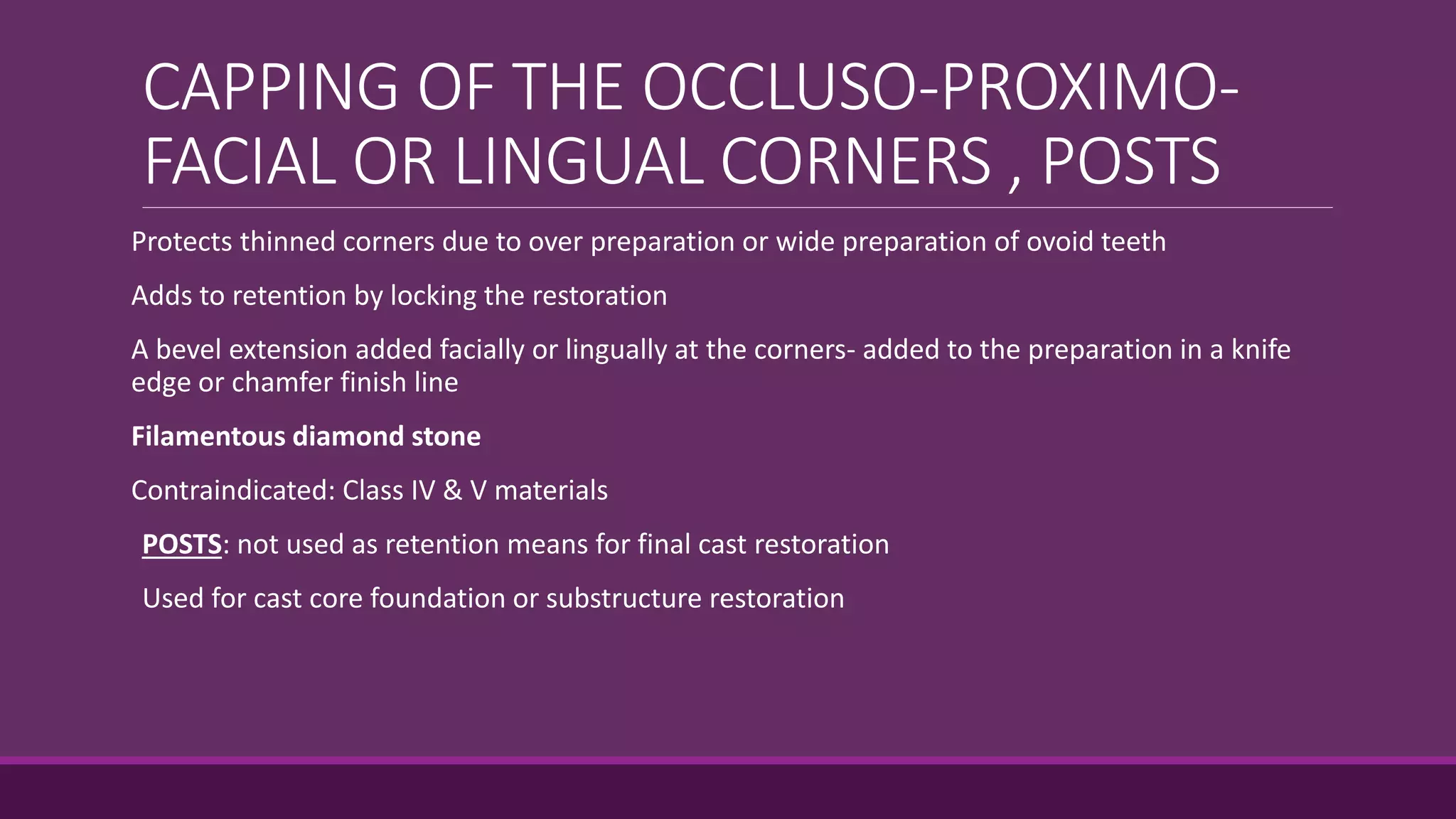 CAPPING OF THE OCCLUSO-PROXIMO-
FACIAL OR LINGUAL CORNERS , POSTS
Protects thinned corners due to over preparation or wide preparation of ovoid teeth
Adds to retention by locking the restoration
A bevel extension added facially or lingually at the corners- added to the preparation in a knife
edge or chamfer finish line
Filamentous diamond stone
Contraindicated: Class IV & V materials
POSTS: not used as retention means for final cast restoration
Used for cast core foundation or substructure restoration
 