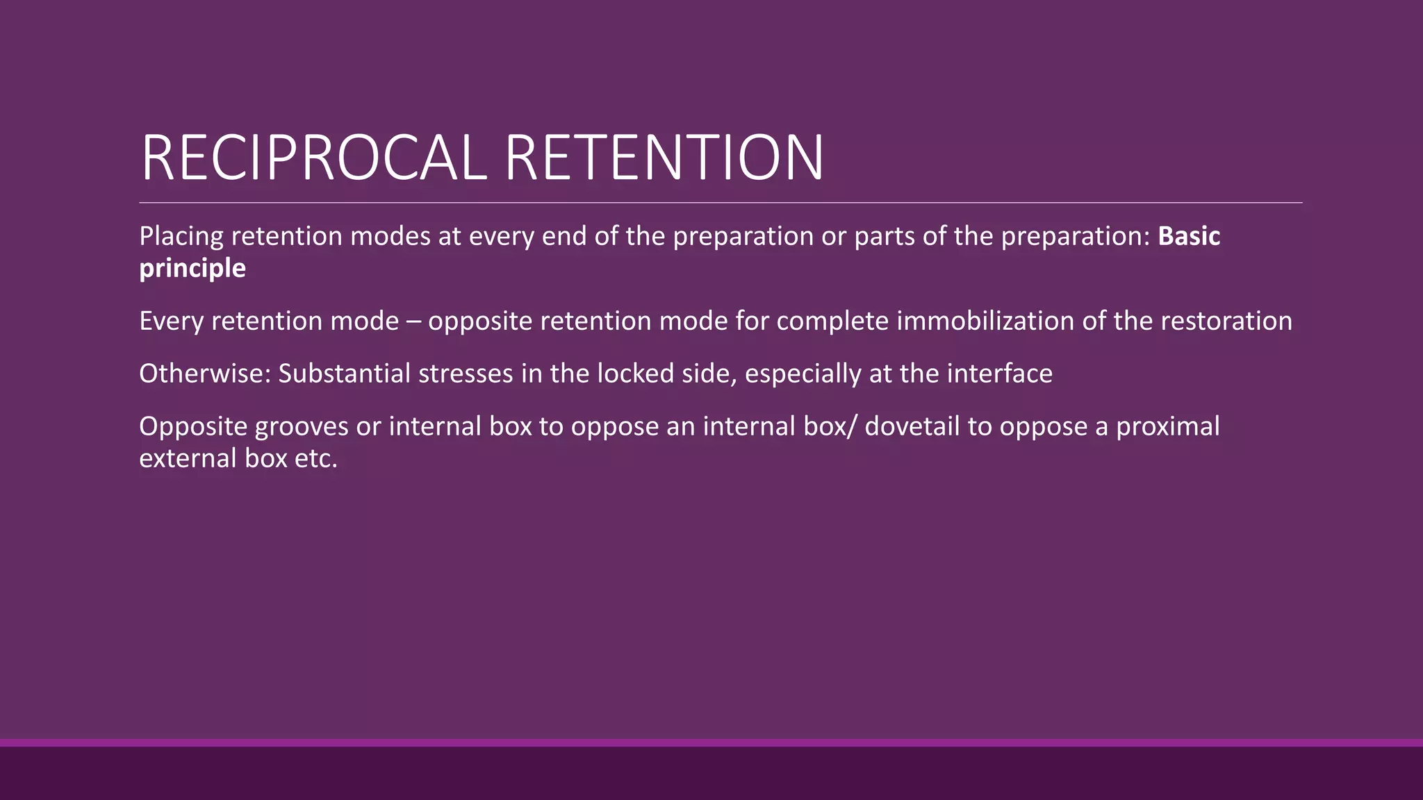 RECIPROCAL RETENTION
Placing retention modes at every end of the preparation or parts of the preparation: Basic
principle
Every retention mode – opposite retention mode for complete immobilization of the restoration
Otherwise: Substantial stresses in the locked side, especially at the interface
Opposite grooves or internal box to oppose an internal box/ dovetail to oppose a proximal
external box etc.
 