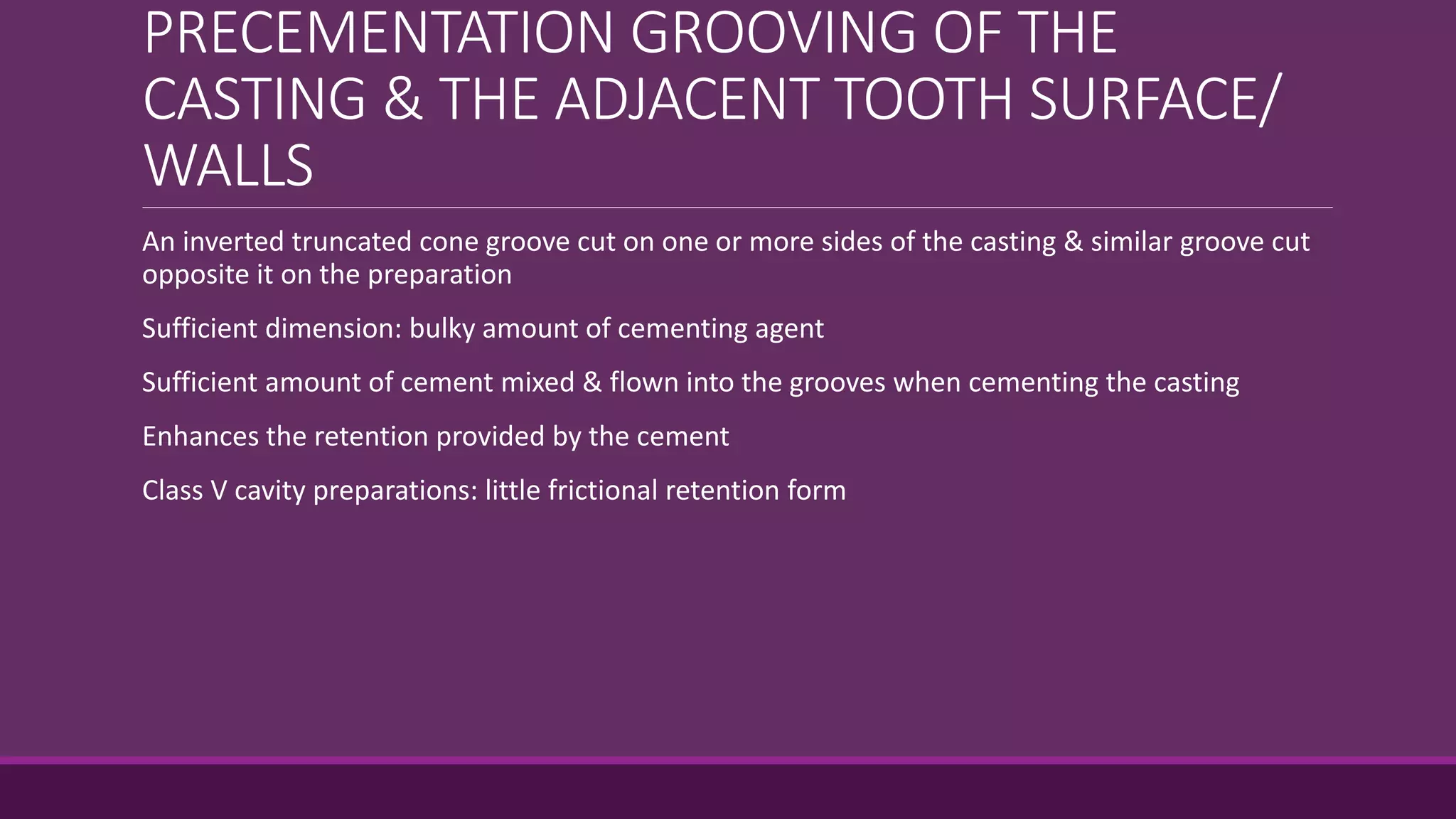 PRECEMENTATION GROOVING OF THE
CASTING & THE ADJACENT TOOTH SURFACE/
WALLS
An inverted truncated cone groove cut on one or more sides of the casting & similar groove cut
opposite it on the preparation
Sufficient dimension: bulky amount of cementing agent
Sufficient amount of cement mixed & flown into the grooves when cementing the casting
Enhances the retention provided by the cement
Class V cavity preparations: little frictional retention form
 