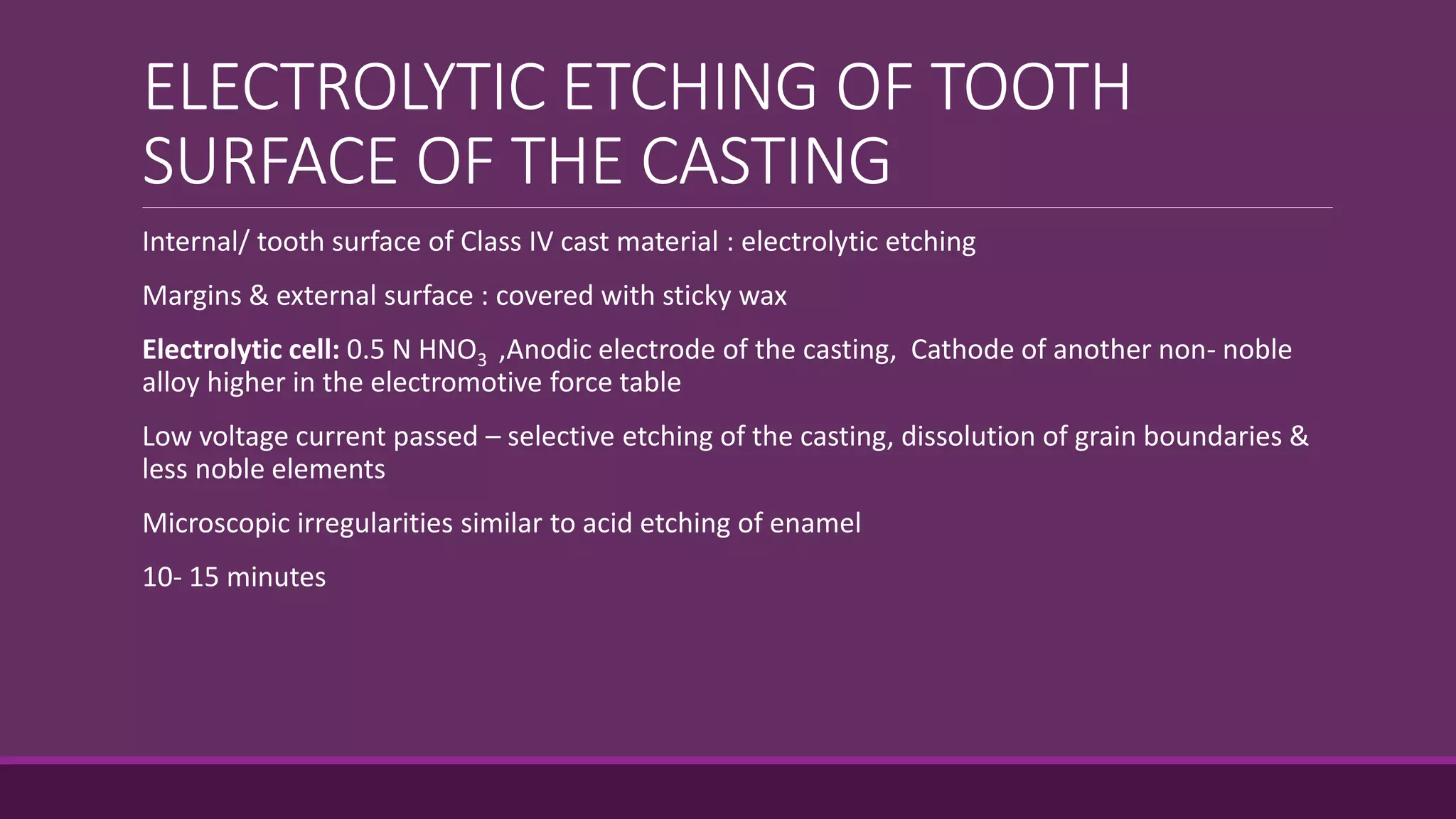 ELECTROLYTIC ETCHING OF TOOTH
SURFACE OF THE CASTING
Internal/ tooth surface of Class IV cast material : electrolytic etching
Margins & external surface : covered with sticky wax
Electrolytic cell: 0.5 N HNO3 ,Anodic electrode of the casting, Cathode of another non- noble
alloy higher in the electromotive force table
Low voltage current passed – selective etching of the casting, dissolution of grain boundaries &
less noble elements
Microscopic irregularities similar to acid etching of enamel
10- 15 minutes
 