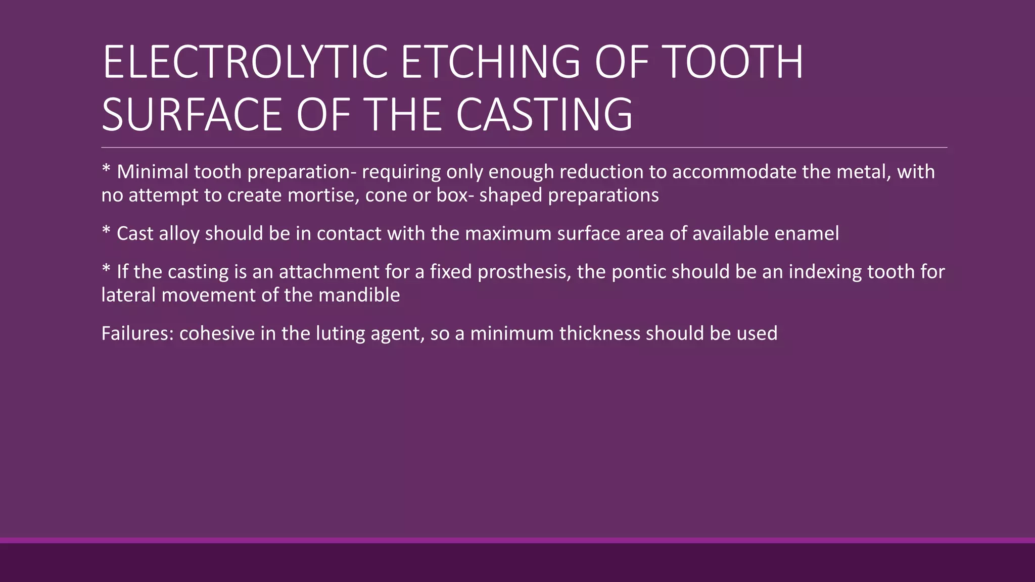 ELECTROLYTIC ETCHING OF TOOTH
SURFACE OF THE CASTING
* Minimal tooth preparation- requiring only enough reduction to accommodate the metal, with
no attempt to create mortise, cone or box- shaped preparations
* Cast alloy should be in contact with the maximum surface area of available enamel
* If the casting is an attachment for a fixed prosthesis, the pontic should be an indexing tooth for
lateral movement of the mandible
Failures: cohesive in the luting agent, so a minimum thickness should be used
 