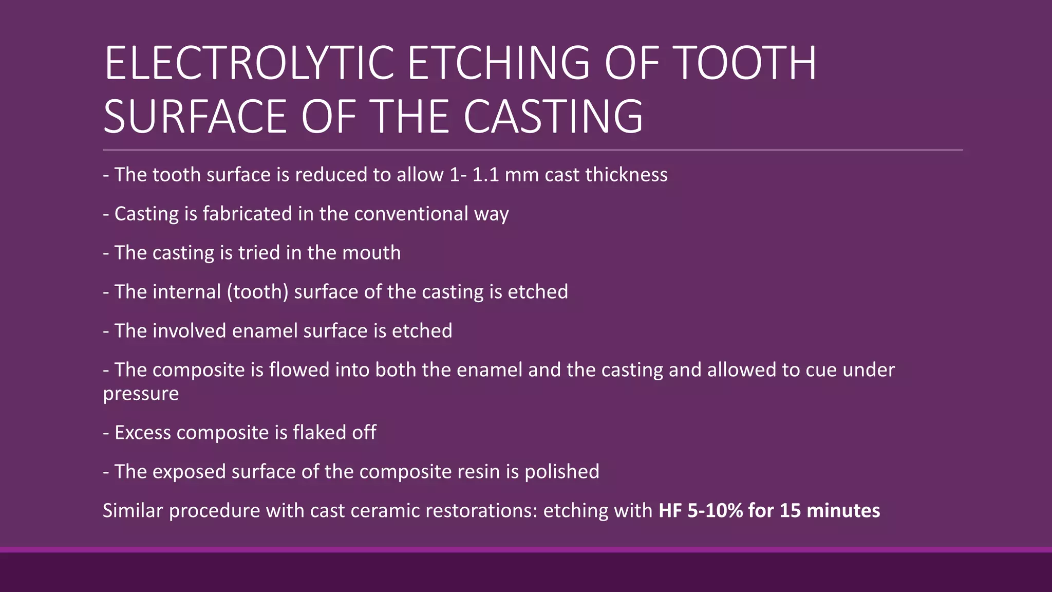 ELECTROLYTIC ETCHING OF TOOTH
SURFACE OF THE CASTING
- The tooth surface is reduced to allow 1- 1.1 mm cast thickness
- Casting is fabricated in the conventional way
- The casting is tried in the mouth
- The internal (tooth) surface of the casting is etched
- The involved enamel surface is etched
- The composite is flowed into both the enamel and the casting and allowed to cue under
pressure
- Excess composite is flaked off
- The exposed surface of the composite resin is polished
Similar procedure with cast ceramic restorations: etching with HF 5-10% for 15 minutes
 