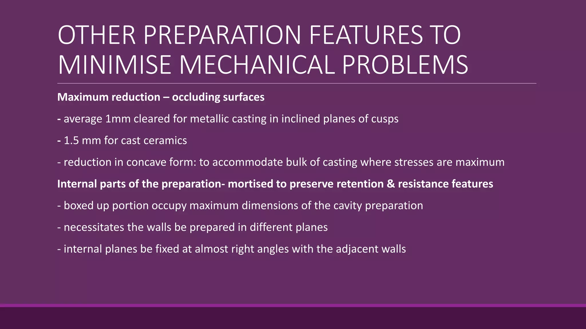 OTHER PREPARATION FEATURES TO
MINIMISE MECHANICAL PROBLEMS
Maximum reduction – occluding surfaces
- average 1mm cleared for metallic casting in inclined planes of cusps
- 1.5 mm for cast ceramics
- reduction in concave form: to accommodate bulk of casting where stresses are maximum
Internal parts of the preparation- mortised to preserve retention & resistance features
- boxed up portion occupy maximum dimensions of the cavity preparation
- necessitates the walls be prepared in different planes
- internal planes be fixed at almost right angles with the adjacent walls
 
